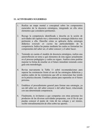 11. ACTIVIDADES SUGERIDAS

  1.   Realiza un mapa mental o conceptual sobre los componentes
       esenciales de la docencia estrat‚gica, integrando en ella otros
       elementos que consideres pertinentes.

  2.   Recoge la competencia identificada y descrita en la sesi€n de
       actividades del cap„tulo tres y determina la estrategia didƒctica mƒs
       pertinente a ella. Describe c€mo se aplicar„a dicha estrategia
       didƒctica teniendo en cuenta las particularidades de la
       competencia. Indica las pautas mediante las cuales se formar„an los
       componentes del saber ser, el saber conocer y el saber hacer.

  3.   Teniendo en cuenta el modelo de docencia estrat‚gica, realiza una
       autorreflexi€n en torno a qu‚ elementos de ‚sta sigues actualmente
       en el proceso pedag€gico y cuƒles no sigues. Analiza c€mo podr„as
       mejorar tu forma de ense‡ar en el futuro inmediato teniendo como
       gu„a esta metodolog„a.

  4.   Revisa nuevamente la Tabla 11 sobr‚ recomendaciones para
       superar las resistencias frente al uso de las estrategias didƒcticas y
       analiza cuƒles de las resistencias que all„ se mencionan haz tenido
       en la prƒctica docente. Establece pautas para superarlas en el futuro
       pr€ximo.

  5.   Establece el procedimiento general para formar una estrategia, ya
       sea del saber ser, del saber conocer o del saber hacer, relacionada
       con una determinada competencia.

  6.   Finalmente, te invitamos a que compartas con otras personas los
       productos de las diversas actividades propuestas, con el fin de que
       puedas conocer el punto de vista d‚ tus colegas y as„ mismo,
       recibir retroalimentaci€n de ellos sobre tus aportes.




                                                                                247
 
