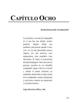 CAP•TULO OCHO
                             ESTRATEGIAS DE VALORACI€N



   La existencia es un nudo de complejidad
   en el que hay que decidir, aceptar,
   proponer,     imponer.     Desde      esas
   realidades, cada persona aprende a estar,
   vivir, ser, de una determinada manera.
   Algunas     son   mƒs    positivas,   otras
   desgarradoras, otras aceptables, otras
   funcionales. Se intuye el acercamiento
   del papel pedag€gico: hacer para que las
   personas, envueltas en esa ineludible
   complejidad, salgan a flote en el decidir
   y realizar la propia existencia, no
   quedƒndose deterioradas en alg†n recodo
   de la complejidad, mientras producimos
   y convivimos, mientras nos producimos
   y nos perfeccionamos.


   L‚pez-Herrer‡as (1996, p. 340).



                                                   248
 
