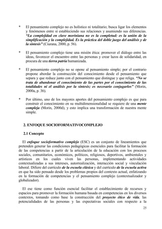 *    El pensamiento complejo no es hol„stico ni totalitario; busca ligar los elementos
     y fen€menos entre s„ estableciendo sus relaciones y asumiendo sus diferencias.
     “La complejidad en clave moriniana no es la completud: es la uni‚n de la
     simplificaci‚n y la complejidad. Es la pr„ctica del doble juego del an„lisis y de
     la s‡ntesis” (Ciurana, 2000, p. 56).

*    El pensamiento complejo tiene una misi€n ‚tica: promover el diƒlogo entre las
     ideas, favorecer el encuentro entre las personas y crear lazos de solidaridad, en
     procura de una tierra patria humanizada.

*    El pensamiento complejo no se opone al pensamiento simple; por el contrario
     propone abordar la construcci€n del conocimiento desde el pensamiento que
     separa y que reduce junto con el pensamiento que distingue y que religa. “No se
     trata de abandonar el conocimiento de las partes por el conocimiento de las
     totalidades ni el an„lisis por la s‡ntesis; es necesario conjugarlos” (Morin,
     2000a, p. 36).

*    Por †ltimo, uno de los mayores aportes del pensamiento complejo es que para
     construir el conocimiento en su multidimensionalidad se requiere de una mente
     compleja (Morin, 2000d), y esto implica una transformaci€n de nuestra mente
     simple.


    2. ENFOQUE SOCIOFORMATIVOCOMPLEJO

    2.1 Concepto

   El enfoque socioformativo complejo (ESC) es un conjunto de lineamientos que
pretenden generar las condiciones pedag€gicas esenciales para facilitar la formaci€n
de las competencias a partir de la articulaci€n de la educaci€n con los procesos
sociales, comunitarios, econ€micos, pol„ticos, religiosos, deportivos, ambientales y
art„sticos en los cuales viven las personas, implementando actividades
contextualizadas a sus intereses, autorrealizaci€n, interacci€n social y vinculaci€n
laboral. Difiere del curr„culo de la escuela cl„sica y del curr„culo de la escuela activa
en que ha sido pensado desde los problemas propios del contexto actual, enfatizando
en la formaci€n de competencias y el pensamiento complejo (contextualizador y
globalizador).

  El ese tiene como funci€n esencial facilitar el establecimiento de recursos y
espacios para promover la formaci€n humana basada en competencias en los diversos
contextos, tomando como base la construcci€n del proyecto ƒtico de vida, las
potencialidades de las personas y las expectativas sociales con respecto a la
                                                                                      25
 