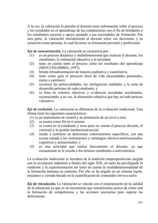 A la vez, la valoraci€n le permite al docente tener informaci€n sobre el proceso
y los resultados en el aprendizaje de las competencias con el fin de brindarles a
los estudiantes asesor„a y apoyo ajustado a sus necesidades de formaci€n. Por
otra parte, la valoraci€n retroalimenta al docente sobre sus decisiones y su
actuaci€n como persona, lo cual favorece su formaci€n personal y profesional.

Eje de caracterizaci‚n. La valoraci€n se caracteriza por:
 (1) es un proceso dinƒmico y multidimensional que realizan el docente, los
        estudiantes, la instituci€n educativa y la sociedad;
 (2) tiene en cuenta tanto el proceso como los resultados del aprendizaje
        (MEN-COLOMBIA, 1997);
 (3) brinda retroalimentaci€n de manera cualitativa y cuantitativa;
 (4) tiene como gu„a el proyecto ‚tico de vida (necesidades personales,
        metas y caminos);
 (5) reconoce las potencialidades, las inteligencias m†ltiples y la zona de
        desarrollo pr€ximo de cada estudiante; y
 (6) se basa en criterios objetivos y evidencias acordadas socialmente,
        reconociendo, a su vez, la dimensi€n subjetiva que hay en todo proceso
        valorativo.

Eje de exclusi‚n. La valoraci€n se diferencia de la evaluaci€n tradicional. Esta
†ltima tiene las siguientes caracter„sticas:
  (1) es un instrumento de control y de promoci€n de un nivel a otro;
  (2) se asume como fin en s„ misma;
  (3) se centra en el estudiante y tiene poco en cuenta el proceso docente, el
         curr„culo y la gesti€n institucional-social;
  (4) tiende a centrarse en determinar conocimientos espec„ficos, con una
         escasa mirada a los instrumentos y estrategias afectivo-motivacionales,
         cognitivas y actuacionales; y
  (5) es una actividad que realiza bƒsicamente el docente, ya que
         escasamente se le ense‡a a los mismos estudiantes a autovalorarse.

La evaluaci€n tradicional es heredera de la tradici€n empiropositivista surgida
con la revoluci€n industrial a finales del siglo XIX, en tanto ha privilegiado la
medici€n y la experimentaci€n sin tener en cuenta la multidimensionalidad de
la formaci€n humana en contexto. Por ello se ha erigido en un sistema r„gido,
mecƒnico y cerrado basado en la cuantificaci€n de contenidos introyectados.

Eje de vinculaci‚n. La valoraci€n se vincula con el mejoramiento de la calidad
de la educaci€n ya que es un mecanismo que retroalimenta acerca de c€mo estƒ
la formaci€n de competencias y las acciones necesarias para superar las
deficiencias.
                                                                             251
 