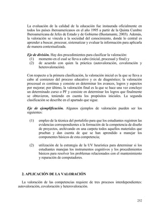 La evaluaci€n de la calidad de la educaci€n fue instaurada oficialmente en
     todos los pa„ses iberoamericanos en el a‡o 1995 a partir de la Quinta Cumbre
     Iberoamericana de Jefes de Estado y de Gobierno (Bustamante, 2003). Ademƒs,
     la valoraci€n se vincula a la sociedad del conocimiento, donde lo central es
     aprender a buscar, procesar, sistematizar y evaluar la informaci€n para aplicarla
     de manera contextualizada.

     Eje de divisi‚n. Hay dos procedimientos para clasificar la valoraci€n:
      (1) momento en el cual se lleva a cabo (inicial, procesual y final) y
      (2) de acuerdo con quien la prƒctica (autovaloraci€n, covaloraci€n y
             heterovaloraci€n).

     Con respecto a la primera clasificaci€n, la valoraci€n inicial es la que se lleva a
     cabo al comienzo del proceso educativo y es de diagn€stico; la valoraci€n
     procesual es continua y consiste en determinar los avances, logros y aspectos
     por mejorar; por †ltimo, la valoraci€n final es la que se hace una vez concluye
     un determinado curso o PF y consiste en determinar los logros que finalmente
     se obtuvieron, teniendo en cuenta los prop€sitos iniciales. La segunda
     clasificaci€n se describe en el apartado que sigue.

     Eje de ejemplificaci‚n. Algunos ejemplos de valoraci€n pueden ser los
     siguientes:

       (1)   empleo de la t‚cnica del portafolio para que los estudiantes registren las
             evidencias correspondientes a la formaci€n de la competencia de dise‡o
             de proyectos, archivando en una carpeta todos aquellos materiales que
             prueban y dan cuenta de que se han aprendido a manejar los
             componentes bƒsicos de esta competencia;

       (2)   utilizaci€n de la estrategia de la UV heur„stica para determinar si los
             estudiantes manejan los instrumentos cognitivos y los procedimientos
             bƒsicos para resolver los problemas relacionados con el mantenimiento
             y reparaci€n de computadores.



  2. APLICACI€N DE LA VALORACI€N

  La valoraci€n de las competencias requiere de tres procesos interdependientes:
autovaloraci€n, covaloraci€n y heterovaloraci€n.


                                                                                    252
 