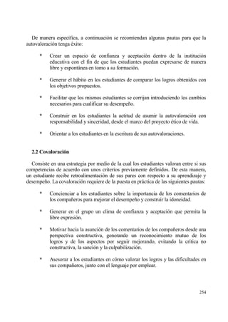 De manera espec„fica, a continuaci€n se recomiendan algunas pautas para que la
autovaloraci€n tenga ‚xito:

      *    Crear un espacio de confianza y aceptaci€n dentro de la instituci€n
           educativa con el fin de que los estudiantes puedan expresarse de manera
           libre y espontƒnea en tomo a su formaci€n.

      *    Generar el hƒbito en los estudiantes de comparar los logros obtenidos con
           los objetivos propuestos.

      *    Facilitar que los mismos estudiantes se corrijan introduciendo los cambios
           necesarios para cualificar su desempe‡o.

      *    Construir en los estudiantes la actitud de asumir la autovaloraci€n con
           responsabilidad y sinceridad, desde el marco del proyecto ‚tico de vida.

      *    Orientar a los estudiantes en la escritura de sus autovaloraciones.


  2.2 Covaloraci‚n

  Consiste en una estrategia por medio de la cual los estudiantes valoran entre s„ sus
competencias de acuerdo con unos criterios previamente definidos. De esta manera,
un estudiante recibe retroalimentaci€n de sus pares con respecto a su aprendizaje y
desempe‡o. La covaloraci€n requiere de la puesta en prƒctica de las siguientes pautas:

      *    Concienciar a los estudiantes sobre la importancia de los comentarios de
           los compa‡eros para mejorar el desempe‡o y construir la idoneidad.

      *    Generar en el grupo un clima de confianza y aceptaci€n que permita la
           libre expresi€n.

      *    Motivar hacia la asunci€n de los comentarios de los compa‡eros desde una
           perspectiva constructiva, generando un reconocimiento mutuo de los
           logros y de los aspectos por seguir mejorando, evitando la cr„tica no
           constructiva, la sanci€n y la culpabilizaci€n.

      *    Asesorar a los estudiantes en c€mo valorar los logros y las dificultades en
           sus compa‡eros, junto con el lenguaje por emplear.




                                                                                  254
 