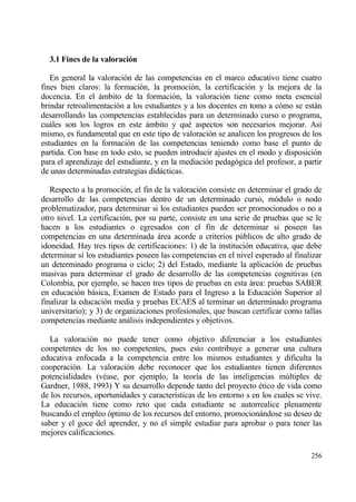 3.1 Fines de la valoraci‚n

   En general la valoraci€n de las competencias en el marco educativo tiene cuatro
fines bien claros: la formaci€n, la promoci€n, la certificaci€n y la mejora de la
docencia. En el ƒmbito de la formaci€n, la valoraci€n tiene como meta esencial
brindar retroalimentaci€n a los estudiantes y a los docentes en tomo a c€mo se estƒn
desarrollando las competencias establecidas para un determinado curso o programa,
cuƒles son los logros en este ƒmbito y qu‚ aspectos son necesarios mejorar. As„
mismo, es fundamental que en este tipo de valoraci€n se analicen los progresos de los
estudiantes en la formaci€n de las competencias teniendo como base el punto de
partida. Con base en todo esto, se pueden introducir ajustes en el modo y disposici€n
para el aprendizaje del estudiante, y en la mediaci€n pedag€gica del profesor, a partir
de unas determinadas estrategias didƒcticas.

   Respecto a la promoci€n, el fin de la valoraci€n consiste en determinar el grado de
desarrollo de las competencias dentro de un determinado curso, m€dulo o nodo
problematizador, para determinar si los estudiantes pueden ser promocionados o no a
otro nivel. La certificaci€n, por su parte, consiste en una serie de pruebas que se le
hacen a los estudiantes o egresados con el fin de determinar si poseen las
competencias en una determinada ƒrea acorde a criterios p†blicos de alto grado de
idoneidad. Hay tres tipos de certificaciones: 1) de la instituci€n educativa, que debe
determinar si los estudiantes poseen las competencias en el nivel esperado al finalizar
un determinado programa o ciclo; 2) del Estado, mediante la aplicaci€n de pruebas
masivas para determinar el grado de desarrollo de las competencias cognitivas (en
Colombia, por ejemplo, se hacen tres tipos de pruebas en esta ƒrea: pruebas SABER
en educaci€n bƒsica, Examen de Estado para el Ingreso a la Educaci€n Superior al
finalizar la educaci€n media y pruebas ECAES al terminar un determinado programa
universitario); y 3) de organizaciones profesionales, que buscan certificar como tallas
competencias mediante anƒlisis independientes y objetivos.

  La valoraci€n no puede tener como objetivo diferenciar a los estudiantes
competentes de los no competentes, pues esto contribuye a generar una cultura
educativa enfocada a la competencia entre los mismos estudiantes y dificulta la
cooperaci€n. La valoraci€n debe reconocer que los estudiantes tienen diferentes
potencialidades (v‚ase, por ejemplo, la teor„a de las inteligencias m†ltiples de
Gardner, 1988, 1993) Y su desarrollo depende tanto del proyecto ‚tico de vida como
de los recursos, oportunidades y caracter„sticas de los entorno s en los cuales se vive.
La educaci€n tiene como reto que cada estudiante se autorrealice plenamente
buscando el empleo €ptimo de los recursos del entorno, promocionƒndose su deseo de
saber y el goce del aprender, y no el simple estudiar para aprobar o para tener las
mejores calificaciones.

                                                                                    256
 