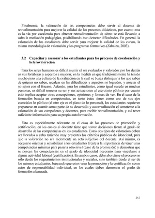 Finalmente, la valoraci€n de las competencias debe servir al docente de
retroalimentaci€n para mejorar la calidad de los procesos didƒcticos, por cuanto esta
es la v„a por excelencia para obtener retroalimentaci€n de c€mo se estƒ llevando a
cabo la mediaci€n pedag€gica, posibilitando esto detectar dificultades. En general, la
valoraci€n de los estudiantes debe servir para mejorar la calidad de los cursos, la
misma metodolog„a de valoraci€n y los programas formativos (Zabalza, 2003).


  3.2 Capacitar y asesorar a los estudiantes para los procesos de covaloraci‚n y
      heterovaloraci‚n

   Para los seres humanos es dif„cil asumir el ser evaluados y valorados por los demƒs
en sus fortalezas y aspectos a mejorar, en la medida en que tradicionalmente ha tenido
mucho peso una cultura de la evaluaci€n en la cual se busca distinguir a los que saben
de quienes no saben, recalcar en las dificultades y aspectos no logrados, y asociar el
no saber con el fracaso. Ademƒs, para los estudiantes, como igual sucede en muchas
personas, es dif„cil someter su ser y sus actuaciones al escrutinio p†blico por cuanto
esto implica aceptar otras concepciones, opiniones y formas de ver. En el caso de la
formaci€n basada en competencias, en tanto ‚stas tienen como uno de sus ejes
esenciales lo p†blico (el otro eje es el plano de lo personal), los estudiantes requieren
prepararse en asumir como parte de su desarrollo y autorrealizaci€n el someterse a la
valoraci€n de sus compa‡eros y docentes, para recibir retroalimentaci€n, y as„ tener
suficiente informaci€n para su propia autoformaci€n.

   Esto es especialmente relevante en el caso de los procesos de promoci€n y
certificaci€n, en los cuales el docente tiene que tomar decisiones frente al grado de
desarrollo de las competencias en los estudiantes. Estos dos tipos de valoraci€n deben
ser llevados a cabo teniendo muy presentes los criterios p†blicos de idoneidad, para
que la valoraci€n no sea meramente un acto subjetivo del docente. As„ mismo, es
necesario orientar y sensibilizar a los estudiantes frente a la importancia de tener unas
competencias m„nimas para pasar a otro nivel (caso de la promoci€n) y demostrar que
se poseen las competencias en el grado de idoneidad necesario para vincularse a
alguna actividad laboral (certificaci€n). En ambos casos, debe abordarse el proceso no
s€lo desde los requerimientos institucionales y sociales, sino tambi‚n desde el ser de
los mismos estudiantes, buscando que estos vean la promoci€n y la certificaci€n como
actos de responsabilidad individual, en los cuales deben demostrar el grado de
formaci€n alcanzada.




                                                                                     257
 
