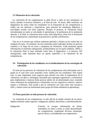 3.3 Momentos de la valoraci‚n

   La valoraci€n de las competencias se debe llevar a cabo en tres momentos: al
inicio, durante el proceso formativo y al final de ‚ste. Al inicio, debe realizarse un
diagn€stico de c€mo estƒn los estudiantes en la formaci€n de sus competencias y
cuƒles son sus intereses y expectativas, para articular las estrategias didƒcticas y
actividades acorde con estos aspectos. Durante el proceso, la valoraci€n busca
retroalimentar en c€mo se estƒ dando el aprendizaje y la pertinencia de la mediaci€n
docente, y al final, la valoraci€n tiene como meta determina, c€mo fue la formaci€n
de las competencias y determinar la promoci€n y posible certificaci€n.

   Esto no es lo mismo que realizar exƒmenes parciales y finales en los cuales hay un
c€mputo de notas. Al contrario, los tres momentos antes indicados forman un proceso
continuo a lo largo de un curso y programa de formaci€n. Cada momento aporta
informaci€n al momento subsiguiente, produci‚ndose as„ un ajuste (Zabalza, 2003), y
la valoraci€n final se hace teniendo como base el diagnostico y el proceso. Por
consiguiente, cada momento hace un aporte espec„fico a la valoraci€n de las
competencias.


  3.4 Participaci‚n de los estudiantes en el establecimiento de las estrategias de
      valoraci‚n

   El ‚xito de los procesos de valoraci€n de las competencias estƒ relacionado con el
grado en el cual estos sean asumidos corno vƒlidos por los estudiantes. Para lograr
esto, es muy importante crear espacios para discutir con ellos la importancia de la
valoraci€n, sus tipos y estrategias, buscando que expongan sugerencias y comentarios
para implementar o mejorar dicho proceso dentro de un determinado curso, teniendo
corno referencia las competencias a desarrollar con sus respectivos criterios, saberes,
rangos y evidencias. Esto ayuda a que la valoraci€n sea vista como mƒs cercana a
ellos, y menos corno un instrumento para juzgar de forma unilateral su aprendizaje.


  3.5 Pasos generales en todo proceso de valoraci‚n

  La valoraci€n de las competencias va mƒs allƒ de la simple emisi€n de un juicio.
Implica articular cuatro aspectos: indagaci€n, anƒlisis, decisiones y retroalimentaci€n.

Indagaci€n                       Consiste en recoger informaci€n de forma
                                 sistemƒtica en tomo a c€mo se estƒn desarrollando
                                 las competencias, empleando diversas estrategias
                                 para el efecto y considerando sus componentes.
                                                                                    258
 