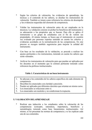*    Seg†n los criterios de valoraci€n, las evidencias de aprendizaje, las
       t‚cnicas y el contenido de los saberes, se dise‡an los instrumentos de
       valoraci€n. Tambi‚n se tienen como referencia los criterios de desempe‡o
       y las evidencias requeridas del elemento de competencia.

  *    Validar los instrumentos de valoraci€n antes de ser empleados en la
       docencia. La validaci€n consiste en probar los beneficios del instrumento y
       su adecuaci€n a los prop€sitos que se buscan. Para ello se aplica el
       instrumento a un grupo de estudiantes con el fin de valorar sus
       propiedades. Al mismo tiempo, se busca que el instrumento en cuesti€n
       sea evaluado por personas expertas teniendo en cuenta los criterios y
       evidencias acordados en la normalizaci€n de las competencias. En este
       proceso se recogen tambi‚n sugerencias para mejorar la calidad del
       instrumento.

  *    Con base en los resultados de la validaci€n, se procede a realizar los
       ajustes pertinentes a los instrumentos, teniendo en cuenta los saberes que
       serƒn valorados.

  *    Archivar los instrumentos de valoraci€n para que puedan ser aplicados por
       los docentes en el momento que lo estimen pertinente teniendo como
       referencia las pol„ticas institucionales.


             Tabla 1. Caracter„sticas de un buen instrumento

  1.   Se adecuan a los contenidos de los saberes espec„ficos de cada elemento de
       competencia.
  2.   Describen los enunciados con claridad y precisi€n.
  3.   Pueden ser aplicados por diferentes docentes que orientan un mismo curso.
  4.   Los enunciados se relacionan entre s„.
  5.   Los enunciados son neutrales y no condicionan la respuesta.


5. VALORACI€N DELAPRENDIZAJE

  *    Realizar una inducci€n a los estudiantes sobre la valoraci€n de las
       competencias (concepto, naturaleza, importancia, beneficios y
       metodolog„a), teniendo como base lineamientos institucionales. As„
       mismo, se les presentan las normas de competencia y se les explican cada
       uno de sus contenidos.
                                                                              260
 