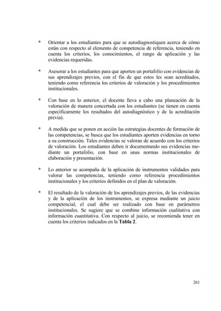 *   Orientar a los estudiantes para que se autodiagnostiquen acerca de c€mo
    estƒn con respecto al elemento de competencia de referencia, teniendo en
    cuenta los criterios, los conocimientos, el rango de aplicaci€n y las
    evidencias requeridas.

*   Asesorar a los estudiantes para que aporten un portafolio con evidencias de
    sus aprendizajes previos, con el fin de que estos les sean acreditados,
    teniendo como referencia los criterios de valoraci€n y los procedimientos
    institucionales.

*   Con base en lo anterior, el docente lleva a cabo una planeaci€n de la
    valoraci€n de manera concertada con los estudiantes (se tienen en cuenta
    espec„ficamente los resultados del autodiagn€stico y de la acreditaci€n
    previa).

*   A medida que se ponen en acci€n las estrategias docentes de formaci€n de
    las competencias, se busca que los estudiantes aporten evidencias en torno
    a su construcci€n. Tales evidencias se valoran de acuerdo con los criterios
    de valoraci€n. Los estudiantes deben ir documentando sus evidencias me-
    diante un portafolio, con base en unas normas institucionales de
    elaboraci€n y presentaci€n.

*   Lo anterior se acompa‡a de la aplicaci€n de instrumentos validados para
    valorar las competencias, teniendo como referencia procedimientos
    institucionales y los criterios definidos en el plan de valoraci€n.

*   El resultado de la valoraci€n de los aprendizajes previos, de las evidencias
    y de la aplicaci€n de los instrumentos, se expresa mediante un juicio
    competencial, el cual debe ser realizado con base en parƒmetros
    institucionales. Se sugiere que se combine informaci€n cualitativa con
    informaci€n cuantitativa. Con respecto al juicio, se recomienda tener en
    cuenta los criterios indicados en la Tabla 2.




                                                                            261
 