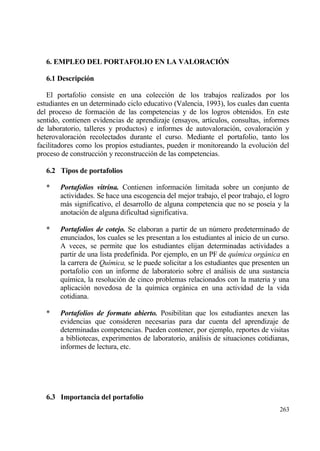 6. EMPLEO DEL PORTAFOLIO EN LA VALORACI€N

   6.1 Descripci‚n

   El portafolio consiste en una colecci€n de los trabajos realizados por los
estudiantes en un determinado ciclo educativo (Valencia, 1993), los cuales dan cuenta
del proceso de formaci€n de las competencias y de los logros obtenidos. En este
sentido, contienen evidencias de aprendizaje (ensayos, art„culos, consultas, informes
de laboratorio, talleres y productos) e informes de autovaloraci€n, covaloraci€n y
heterovaloraci€n recolectados durante el curso. Mediante el portafolio, tanto los
facilitadores como los propios estudiantes, pueden ir monitoreando la evoluci€n del
proceso de construcci€n y reconstrucci€n de las competencias.

   6.2 Tipos de portafolios

   *   Portafolios vitrina. Contienen informaci€n limitada sobre un conjunto de
       actividades. Se hace una escogencia del mejor trabajo, el peor trabajo, el logro
       mƒs significativo, el desarrollo de alguna competencia que no se pose„a y la
       anotaci€n de alguna dificultad significativa.

   *   Portafolios de cotejo. Se elaboran a partir de un n†mero predeterminado de
       enunciados, los cuales se les presentan a los estudiantes al inicio de un curso.
       A veces, se permite que los estudiantes elijan determinadas actividades a
       partir de una lista predefinida. Por ejemplo, en un PF de qu„mica org…nica en
       la carrera de Qu„mica, se le puede solicitar a los estudiantes que presenten un
       portafolio con un informe de laboratorio sobre el anƒlisis de una sustancia
       qu„mica, la resoluci€n de cinco problemas relacionados con la materia y una
       aplicaci€n novedosa de la qu„mica orgƒnica en una actividad de la vida
       cotidiana.

   *   Portafolios de formato abierto. Posibilitan que los estudiantes anexen las
       evidencias que consideren necesarias para dar cuenta del aprendizaje de
       determinadas competencias. Pueden contener, por ejemplo, reportes de visitas
       a bibliotecas, experimentos de laboratorio, anƒlisis de situaciones cotidianas,
       informes de lectura, etc.




   6.3 Importancia del portafolio
                                                                                   263
 