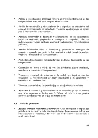 *   Permite a los estudiantes reconocer c€mo va el proceso de formaci€n de las
    competencias e introducir cambios para potencializarlo.

*   Facilita la construcci€n y afianzamiento de la capacidad de autocr„tica, as„
    como el reconocimiento de dificultades y errores, constituyendo un aporte
    para el mejoramiento del desempe‡o.

*   Permiten comprender el desarrollo y afianzamiento de los instrumentos
    cognitivos (nociones, proposiciones, conceptos y categor„as), afectivo-
    motivacionales (valores, actitudes y normas) y actuacionales (procedimientos
    y t‚cnicas).

*   Brindan informaci€n sobre la formaci€n y aplicaci€n de estrategias de
    aprender a aprender por parte de los estudiantes (afectivo-motivacionales,
    cognitivo - metacognitivas y actuacionales).

*   Posibilitan a los estudiantes mostrar diferentes evidencias de desarrollo de sus
    competencias.

*   Constituyen un medio a trav‚s del cual los estudiantes pueden planificar,
    monitorear y valorar su propio aprendizaje.

*   Promueven el aprendizaje aut€nomo en la medida que implican para los
    estudiantes la responsabilidad de hacer seguimiento a su desempe‡o y
    coleccionar evidencias de ‚ste.

*   Tienen en cuenta el ritmo de aprendizaje y de trabajo de cada estudiante.

*   Posibilitan el desarrollo y afianzamiento de la autoestima ya que se centran
    mƒs en los logros que en los fracasos. Su ‚nfasis estƒ dado en lo que pueden
    hacer los estudiantes y no en lo que no pueden hacer.


6.4 Dise…o del portafolio

*   Acuerdo sobre las actividades de valoraci‚n. Antes de empezar el empleo del
    portafolio es necesario acordar con los estudiantes los criterios de valoraci€n
    y las evidencias de aprendizaje de acuerdo con los lineamientos establecidos a
    nivel institucional.


                                                                                264
 