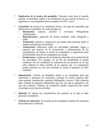*   Explicaci‚n de la tƒcnica del portafolio. Teniendo como base el acuerdo
    anterior, el facilitador explica a los estudiantes en qu‚ consiste la t‚cnica, su
    importancia y los prop€sitos sobre su empleo en el PF o curso.

*   Contenidos. Se orienta a los estudiantes frente a los tipos de contenidos que
    deberƒ tener el portafolio, los cuales pueden ser:
    -   Documentos: ensayos, art„culos y revisiones bibliogrƒficas
        sistematizadas.
    -   Reproducciones: grabaci€n de hechos mediante video, fotograf„a y
        audio.
    -   Testimonios: apuntes y anotaciones que hacen otras personas sobre el
        trabajo realizado por el estudiante.
    -   Valoraciones: reflexiones sobre las actividades realizadas, logros y
        aspectos por mejorar en la construcci€n y afianzamiento de las
        competencias. Se tienen en cuenta los comentarios y sugerencias tanto
        del facilitador como de los compa‡eros de estudio.
    -   Producciones: evidencias de los productos obtenidos en la realizaci€n de
        las actividades. Por ejemplo, en un PF de contabilidad se podr„a
        establecer con los estudiantes la realizaci€n de un proyecto en el cual
        ellos elaboren un libro contable de un negocio real. La competencia
        podr„a valorarse en este caso teniendo en cuenta el producto (el libro
        contable).

*   Organizaci‚n. Consiste en brindarles pautas a los estudiantes para que
    estructuren y presenten los contenidos, teniendo en cuenta aspectos tales
    como portada, introducci€n, cap„tulos, bibliograf„a y anexos. Cada evidencia
    debe contener la siguiente informaci€n: qu‚ son, por qu‚ se agregaron y de
    qu‚ son evidencia. Ademƒs, las evidencias pueden organizarse por orden
    cronol€gico o por tipo de actividad.

*   Material. Se indican las caracter„sticas del material en el cual se debe
    presentar el portafolio.

*   Criterios de valoraci‚n. Se acuerda con los estudiantes criterios de valoraci€n
    de las diferentes evidencias.




                                                                                 265
 