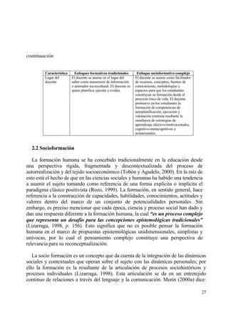 continuaci•n


        Caracter„stica     Enfoques formativos tradicionales        Enfoque socioformativo complejo
        Lugar del        El docente se asume en el lugar del       El docente se asume como facilitador
        docente          saber como transmisor de informaci€n      de recursos, conceptos, fuentes de
                         o animador sociocultural. El docente es   conocimiento, metodolog„as y
                         quien planifica, ejecuta y eval†a.        espacios para que los estudiantes
                                                                   construyan su formaci€n desde el
                                                                   proyecto ‚tico de vida. El docente
                                                                   promueve en los estudiantes la
                                                                   formaci€n de competencias de
                                                                   autoplanificaci€n, ejecuci€n y
                                                                   valoraci€n continua mediante la
                                                                   ense‡anza de estrategias de
                                                                   aprendizaje afectivo-motivacionales,
                                                                   cognitivo-metacognitivas y
                                                                   actuacionales.


  2.2 Socioformaci‚n

   La formaci€n humana se ha concebido tradicionalmente en la educaci€n desde
una perspectiva r„gida, fragmentada y descontextualizada del proceso de
autorrealizaci€n y del tejido socioecon€mico (Tob€n y Agudelo, 2000). En la ra„z de
esto estƒ el hecho de que en las ciencias sociales y humanas ha habido una tendencia
a asumir el sujeto tomando como referencia de una forma expl„cita o impl„cita el
paradigma clƒsico positivista (Rozo, 1999). La formaci€n, en sentido general, hace
referencia a la construcci€n de capacidades, habilidades, conocimientos, actitudes y
valores dentro del marco de un conjunto de potencialidades personales. Sin
embargo, es preciso mencionar que cada ‚poca, ciencia y proceso social han dado y
dan una respuesta diferente a la formaci€n humana, la cual “es un proceso complejo
que representa un desaf‡o para las concepciones epistemol‚gicas tradicionales”
(Lizarraga, 1998, p. 156). Esto significa que no es posible pensar la formaci€n
humana en el marco de propuestas epistemol€gicas unidimensionales, simplistas y
un„vocas, por lo cual el pensamiento complejo constituye una perspectiva de
relevancia para su reconceptualizaci€n.

   La socio formaci€n es un concepto que da cuenta de la integraci€n de las dinƒmicas
sociales y contextuales que operan sobre el sujeto con las dinƒmicas personales; por
ello la formaci€n es la resultante de la articulaci€n de procesos sociohist€ricos y
procesos individuales (Lizarraga, 1998). Esta articulaci€n se da en un entretejido
continuo de relaciones a trav‚s del lenguaje y la comunicaci€n. Morin (2000a) dice:

                                                                                                          27
 