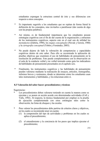 estudiantes expongan la estructura central de ‚ste y sus diferencias con
     respecto a otros conceptos.

*    Es importante sugerirle a los estudiantes que no repitan de forma literal la
     definici€n de los conceptos, sino invitarlos a parafrasear (dar cuenta de algo
     con las propias palabras).

*    As„ mismo, es de fundamental importancia que los estudiantes posean
     estrategias cognitivas con el fin de dar cuenta de la organizaci€n y estructura
     de los instrumentos cognitivos, aspecto este en el cual son de utilidad los
     mentefactos (Zubir„a, 1998), los mapas conceptuales (Novak y Gowin, 1988)
     y la cartografia conceptual (Tob€n y Femƒndez, 2003).

*    No puede dejarse de lado la valoraci€n de competencias y capacidades
     cognitivas dentro de este saber. Para ello se recomienda la aplicaci€n de
     pruebas objetivas que examinen el uso de habilidades de pensamiento en la
     resoluci€n de problemas. Esto puede complementarse con la observaci€n en
     el aula de la conducta verbal y no verbal teniendo como gu„a los indicadores
     de habilidades de pensamiento presentados en el cap„tulo seis.

*    Finalmente, los instrumentos cognitivos y las habilidades de pensamiento
     pueden valorarse mediante la realizaci€n de ensayos, art„culos, monograf„as,
     informes breves y res†menes, donde se determine c€mo los estudiantes usan
     tales instrumentos y habilidades, y los relacionan entre s„.


8.3 Valoraci‚n del saber hacer: procedimientos y t†cnicas

Sugerencias:
*    Los procedimientos deben valorarse teniendo en cuenta la manera como se
     ejecutan y se ponen en acci€n acorde con determinadas actividades (Coll y
     Valls, 1992). Al respecto, la t‚cnica fundamental por emplear es la prueba
     de ejecuci€n complementada con otras estrategias tales como la
     observaci€n, las listas de chequeo y las escalas.

*    Para valorar los procedimientos debe partirse de criterios claros y objetivos,
     en los cuales se recomienda tener en cuenta:
     (1) la comprensi€n del tipo de actividades y problemas en los cuales se
           aplica el procedimiento;

     (2)   el entendimiento y la conciencia de los pasos que implica ejecutar el
           procedimiento;
                                                                                 272
 