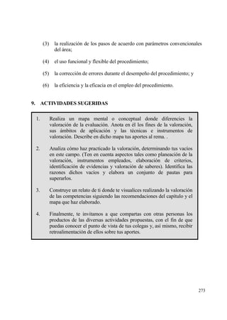 (3)     la realizaci€n de los pasos de acuerdo con parƒmetros convencionales
              del ƒrea;

      (4)     el uso funcional y flexible del procedimiento;

      (5)     la correcci€n de errores durante el desempe‡o del procedimiento; y

      (6)     la eficiencia y la eficacia en el empleo del procedimiento.


9. ACTIVIDADES SUGERIDAS

 1.         Realiza un mapa mental o conceptual donde diferencies la
            valoraci€n de la evaluaci€n. Anota en ‚l los fines de la valoraci€n,
            sus ƒmbitos de aplicaci€n y las t‚cnicas e instrumentos de
            valoraci€n. Describe en dicho mapa tus aportes al rema. .

 2.         Analiza c€mo haz practicado la valoraci€n, determinando tus vac„os
            en este campo. (Ten en cuenta aspectos tales como planeaci€n de la
            valoraci€n, instrumentos empleados, elaboraci€n de criterios,
            identificaci€n de evidencias y valoraci€n de saberes). Identifica las
            razones dichos vac„os y elabora un conjunto de pautas para
            superarlos.

 3.         Construye un relato de ti donde te visualices realizando la valoraci€n
            de las competencias siguiendo las recomendaciones del cap„tulo y el
            mapa que haz elaborado.

 4.         Finalmente, te invitamos a que compartas con otras personas los
            productos de las diversas actividades propuestas, con el fin de que
            puedas conocer el punto de vista de tus colegas y, as„ mismo, recibir
            retroalimentaci€n de ellos sobre tus aportes.




                                                                                     273
 