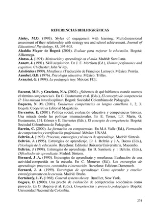 REFERENCIAS BIBLIOGR‡FICAS

Ainley, M.O. (1993). Styles of engagement with learning: Multidimensional
assessment of their relationship with strategy use and school achievement. Journal of
Educational Psychology, 85, 395-405.
Alcald„a Mayor de Bogotˆ (2001). Evaluar para mejorar la educaci•n. Bogotƒ:
Alfaomega.
Alonso, J. (1991). Motivaci•n y aprendizaje en el aula. Madrid: Santillana.
Annett, J. (1991). Skill acquisition. En J. E. Morrison (Ed.), Human perfomance and
cognition. Chichester: John Wiley.
Arist‚teles (1999). Metafisica. (Traducci€n de Francisco Larroyo). M‚xico: Porr†a.
Ausubel, O.B. (1976). Psicolog„a educativa. M‚xico: Trillas.
Avanzini, G. (1998). La pedagog„a hoy. M‚xico: FCE.


Bacarat, M.P., y Graziano, N.A. (2002). ˆSabemos de qu‚ hablamos cuando usamos
el t‚rmino competencia/s. En G. Bustamante et al. (Eds.), El concepto de competencia
II: Una mirada interdisciplinar. Bogotƒ: Sociedad Colombiana de Pedagog„a.
Baquero, N. M. (2001). Evaluemos competencias en lengua castellana 1, 2, 3.
Bogotƒ: Cooperativa Editorial Magisterio.
Barrantes, E. (2001). Pol„tica social, evaluaci€n educativa y competencias bƒsicas.
Una mirada desde las pol„ticas internacionales. En E. Torres, L.F. Mar„n, G.
Bustamante, J.H. G€mez y E. Barrantes (Eds.), El concepto de competencia. Bogotƒ:
Sociedad Colombiana de Pedagog„a.
Barr‚n, C. (2000). La formaci•n en competencias. En M.A Valle (Ed.), Formaci•n
de competencias y certificaci•n profesional. M‚xico: UNAM.
Beltrˆn, J. (1993). Procesos, estrategias y t‚cnicas de aprendizaje. Madrid: S„ntesis.
Beltrˆn, J. (1995). Estrategias de aprendizaje. En J. Beltrƒn y J.A. Bueno (Eds.),
Psicolog„a de la educaci•n. Barcelona: Editorial Boixareu Universitaria, Macombo.
Beltrˆn, J (1998). Estrategias de aprendizaje. En B. Santiuste y 1 Beltrƒn. (Eds.),
Dificultades de aprendizaje. Madrid: S„ntesis.
Bernard, J .A. (1993). Estrategias de aprendizaje y ense‡anza: Evaluaci€n de una
actividad compartida en la escuela. En C. Monereo (Ed.), Las estrategias de
aprendizaje: procesos, contenidos e interacci•n. Barcelona: Edicions Domenech.
Bernard, J. A. (1999). Estrategias de aprendizaje: Como aprender y ense‡ar
estrat‚gicamente en la escuela. Madrid: Bru‡o.
Bertalanfy, L.V. (1968). General systems theory. Braziller, New York.
Bogoya, O. (2000). Una prueba de evaluaci€n de competencias acad‚micas como
proyecto. En O. Bogoya et al. (Eds.), Competencias y proyecto pedag•gico. Bogotƒ:
Universidad Nacional de Colombia.

                                                                                  274
 