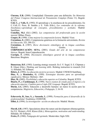 Ciurana, E.R. (2000). Complejidad: Elementos para una definici€n. En Memorias
del Primer Congreso Internacional de Pensamiento Complejo (Tomo 11). Bogotƒ:
ICFES.
Coll, C., y Valls, E. (1992). El aprendizaje y la ense‡anza de los procedimientos. En
C. Coll, J.I. Pozo, B. Sarabia y E. Valls (Eds.), Los contenidos de la reforma.
Ense‡anza y aprendizaje de conceptos, procedimientos y actitudes. Madrid:
Santillana.
Comellas, M.J. (Ed.) (2002). Las competencias del profesorado para la acci•n
tutorial. Bilbao: Praxis.
Cooper, D. (1990). C•mo mejorar la comprensi•n lectora. Madrid: Visor.
Corominas, E. (2001). Competencias gen‚ricas en la formaci€n universitaria. Revista
de Educaci•n, 325, 299-321.
Corominas, J. (1987). Breve diccionario etimol•gico de la lengua castellana.
Madrid:                                                 Gredos.
CORPOEDUCACI€N- SENA. (2001). Estado del arte de las competencias
b…sicas. Bogotƒ: Sena-Corpoeducaci€n.
Corripio, F. (1984). Diccionario etimol•gico general de la lengua castellana.
Barcelona: Brug…era.


Dansereau, D.F. (1985). Learning strategy research. En J. V. Segal, S. E. Chipman y
R. Glaser (Eds.), Thinking and learning skills. Relating instruction to research (Vol
1). Hillsdale, NJ: Erlbaum.
Delors, J. (1996). La educaci•n encierra un tesoro. Madrid: UNESCO-Santillana.
D„az, F., y Hemˆndez, G. (1999). Estrategias docentes para un aprendizaje
significativo. M‚xico: McGraw - Hil!.
D„az, M. (2002). Flexibilidad y educaci•n superior en Colombia. Bogotƒ: ICFES.
Duarte, P., y Cuchimaque, E. (1999). Nuevo examen de estado para el ingreso a la
educaci•n superior. Cambios para el siglo XXI. Lenguaje. Bogotƒ: ICFES.
Durˆn, J.A. (2003). Educaci€n y desarrollo humano: un marco la acci€n para las
competencias. Magisterio, Educaci•n y Pedagog„a, 3, 16-18.


Echeverr„a, B., Isus, S., y Sarasola, L. (1999). Formaci•n para el desarrollo de la
profesionalidad. Tesal€nica, CEDEFOR.
Elliot, J. (1994). La investigaci•n - acci•n en educaci•n. Madrid: Morata.


Flavell, J.H. (1987). Speculations about the nature and development ofmetacognition.
En F.E. Weinert y R.H. Kluwe (Eds.), Metacognition, motivation and understanding.
Hillsdale, NJ: Erlbaum.
Freire, P. (1980). Pedagog„a del oprimido. Montevideo: Siglo XXI.
                                                                                 276
 