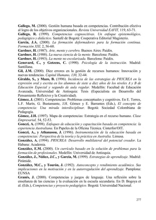 Gallego, M. (2000). Gesti€n humana basada en competencias. Contribuci€n efectiva
al logro de los objetivos organizacionales. Revista Universidad EAFIT, 119, 63-71.
Gallego, R. (1999). Competencias cognoscitivas. Un enfoque epistemol•gico,
pedag•gico y did…ctico. Santaf‚ de Bogotƒ: Cooperativa Editorial Magisterio.
Garc„a, J.A. (2000). La formaci•n deformadores para la formaci•n continua.
Formaci•n XXI, 2, 56-60.
Gardner, H. (1987). Arte, mente y cerebro. Buenos Aires: Paid€s.
Gardner, H. (1988). La nueva ciencia de la mente. Barcelona: Paid€s.
Gardner, H. (1993). La mente no escolarizada. Barcelona: Paid€s.
Genovard, C., y Gotzens, C. (1990). Psicolog„a de la instrucci•n. Madrid:
Santillana.
Gil, J.M. (2000). Diez errores en la gesti€n de recursos humanos: Innovaci€n y
nuevas tendencias. Capital Humano, 130, 32-44.
Giraldo, S., y Mazo, B. (1996). Incidencia de las estrategias de PRYCREA en la
expresi•n oral y escrita en los alumnos de siete a diez a‡os de los niveles A y B de
Educaci•n Especial y segundo de aula regular. Medell„n: Facultad de Educaci€n
Avanzada, Universidad de Antioquia: Tesis (Especialista en Desarrollo del
Pensamiento Reflexivo y la Creatividad).
G‚mez, J. (2001). Competencias: Problemas conceptuales y cognitivos. En E. Torres,
L.F. Mar„n, G. Bustamante, J.H. G€mez y E. Barrantes (Eds.), El concepto de
competencia: Una mirada interdisciplinar. Bogotƒ: Sociedad Colombiana de
Pedagog„a.
G‚mez, J.H. (1997). Mapa de competencias: Estrategia en el recurso humano. Clase
Empresarial, 54, 52-53.
Gonczi, A. (1998). Enfoques de educaci•n y capacitaci•n basada en competencia: la
experiencia Australiana. En Papeles de la Oficina T‚cnica. Cinterfor/OIT.
Gonczi, A., y Athanasou, J. (1996). Instrumentaci•n de la educaci•n basada en
competencias: Perspectiva de la teor„a y la pr…ctica en Australia. Limusa.
Gonzˆlez, A. (1994). PRYCREA: Desarrollo multilateral del potencial creador. La
Habana: Academia.
Gonzˆlez, E.M. (2000). Un curr„culo basado en la soluci•n de problemas para la
formaci•n de profesionales. Medell„n: Universidad de Antioquia.
Gonzˆlez, J., N‹…ez, J.C., y Garc„a, M. (1999). Estrategias de aprendizaje. Madrid:
Pirƒmide.
Gonzˆlez, M.C., y Tour‚n, J. (1992). Autoconcepto y rendimiento acad‚mico. Sus
implicaciones en la motivaci•n y en la autorregulaci•n del aprendizaje. Pamplona:
EUNSA
Gran†s, J. (2000). Competencias y juegos de lenguaje. Una reflexi€n sobre la
ense‡anza de las ciencias y la evaluaci€n en la escuela secundaria. En D. Bogoya et
al. (Eds.), Competencias y proyecto pedag•gico. Bogotƒ: Universidad Nacional.


                                                                                277
 
