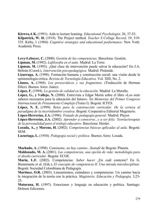 Kiewra,A K. (1991). Aids to lecture leaming. Educational Psychologist, 26, 37-53.
Kilpatrick, W. H. (1918). The Project method. Teacher S Collage Record, 19, 319-
335. Kirby, l. (1984). Cognitive strategies and educational performance. New York:
Academic Press.


Levy-Leboyer, C. (2000). Gesti•n de las competencias. Barcelona: Gesti€n.
Lipman, M. (1992). Lafilosofia en el aula. Madrid: La Torre.
Lipman, M. (1993). ˆQu‚ clase de intervenci€n puede salvar la educaci€n? En J.A.
Beltrƒn (Coord.), 1ntervenci•n psicopedag•gica. Madrid: Pirƒmide.
Lizarraga, A. (1998). Formaci€n humana y construcci€n social: una visi€n desde la
epistemolog„a cr„tica. Revista de Tecnolog„a Educativa, Vol. XIII, No. 2.
Llanos, A. (1968). Los presocr…ticos y sus fragmentos. (Traducci€n de Herman
Diles). Buenos Aires: Juƒrez.
L‚pez, F. (1994). La gesti•n de calidad en la educaci•n. Madrid: La Muralla.
L‚pez, G., y Vallejo, N. (2000). Entrevista a Edgar Morin sobre el libro ”Los siete
saberes necesarios para la educaci€n del futuro•. En Memorias del Primer Congreso
Internacional de Pensamiento Complejo (Tomo I). Bogotƒ: ICFES.
L‚pez, N. E. (1999). Retos para la construcci•n curricular. De la certeza al
paradigma de la incertidumbre creativa. Bogotƒ: Cooperativa Editorial Magisterio.
L‚pez-Herrer„as, J.A. (1996). Tratado de pedagog„a general. Madrid: Playor.
L‚pez-Herrer„as, J.A. (2002). Aprender a conocerse...y a ser feliz: Teor„as/terapias
de la personalidad para el trabajo educativo. Barcelona: Herder.
Losada, A., y Moreno, H. (2002). Competencias b…sicas aplicadas al aula. Bogotƒ:
SEM.
Luzuriaga, L. (1954). Pedagog„a social y pol„tica. Buenos Aires: Losada.


Machado, A. (1998). Caminante, no hay camino...Santaf‚ de Bogota: Planeta.
Maldonado, M. A. (2001). Las competencias, una opci•n de vida: metodolog„a para
el dise‡o curricular. Bogotƒ: ECOE.
Mar„n, L.F. (2002). Competencias: Saber hacer ˆEn cuƒl contexto? En G.
Bustamante et al. (Eds.), El concepto de competencia II. Una mirada interdisciplinar.
Bogotƒ: Sociedad Colombiana de Pedagog„a.
Mart„nez, O.R. (2003). Lineamientos, estƒndares y competencias: Un camino hacia
la integraci€n de la teor„a con la prƒctica. Magisterio, Educaci•n y Pedagog„a, 3,23-
25.
Maturana, H. (1997). Emociones y lenguaje en educaci€n y pol„tica. Santiago:
Dolmen Ediciones.

                                                                                 279
 