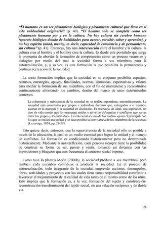 “El humano es un ser plenamente biol‚gico y plenamente cultural que lleva en s‡
esta unidualidad originaria” (p. 40). “El hombre s‚lo se completa como ser
plenamente humano por y en la cultura. No hay cultura sin cerebro humano
(aparato biol‚gico dotado de habilidades para actuar, percibir, saber y aprender), y
no hay esp‡ritu (mind, mente), es decir, capacidad de conciencia y de pensamiento,
sin cultura” (p. 41). Entonces, hay una intercreaci‚n entre el hombre y la cultura: la
cultura crea al hombre y el hombre crea la cultura. Es desde este postulado que surge
la propuesta de abordar la formaci€n de competencias como un proceso recursivo y
dial€gico por medio del cual la sociedad forma a sus miembros para la
autorrealizaci€n, y, a su vez, es esta formaci€n la que posibilita la permanencia y
continua recreaci€n de la sociedad.

   La socio formaci€n implica que la sociedad en su conjunto posibilita espacios,
recursos, estrategias, apoyos, finalidades, normas, demandas, expectativas y valores
para mediar la formaci€n de sus miembros, con el fin de mantenerse y reconstruirse
continuamente afrontando los cambios, dentro del marco de unos determinados
contextos.
      La coherencia y subsistencia de la sociedad no se realiza espontƒnea, automƒticamente. La
      sociedad estƒ constituida por grupos e individuos diversos que, entregados a s„ mismos,
      caer„an en la anarqu„a y la sociedad en disoluci€n. Es necesario un ideal, una aspiraci€n, un
      tipo de vida com†n que los mantenga unidos y salve las diferencias y conflictos que surjan
      entre los grupos y los individuos. La educaci€n es uno de los medios -quizƒ el principal- con
      los que se realiza esa unidad y se hace posible la convivencia de los miembros de la sociedad
      (Luzuriaga, 1954, pp. 28-29).

   Esto quiere decir, entonces, que la supervivencia de la sociedad s€lo es posible a
trav‚s de la educaci€n, la cual es un medio esencial para lograr la unidad y el manejo
de conflictos. La formaci€n es condicionada hist€ricamente pero no determinada
hist€ricamente. Mediante la autorreflexi€n, cada persona siempre tiene la posibilidad
de construir su forma de ser, pensar y sentir, tomando as„ distancia con las
imposiciones y bloqueos que con frecuencia el contexto social impone.

   Como bien lo plantea Morin (2000b), la sociedad produce a sus miembros, pero
tambi‚n cada miembro contribuye a producir la sociedad. En el proceso de
autorrealizaci€n, todo integrante de la sociedad emprende acciones, desempe‡os,
obras, actividades y proyectos con los cuales tiene como responsabilidad contribuir a
favorecer el mejoramiento de la calidad de vida tanto de s„ mismo como de los otros.
Esto implica que la formaci€n es, a la vez, formaci€n del sujeto y construcci€n-
reconstrucci€n-transformaci€n del tejido social, en una relaci€n rec„proca y de doble
v„a.



                                                                                                28
 