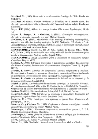 Max-Neef, M. (1996). Desarrollo a escala humana. Santiago de Chile: Fundaci€n
CEPAUR.
Max-Neef, M. (1993). Cultura, econom„a y diversidad en el mundo actual. En
Aprender para el futuro: Educaci•n ambiental. Documentos de un debate. Fundaci€n
Santillana.
Mayer, R.E. (1984). Aids to text comprehension. Educational Psychologist, 19,30-
42.
Mayor, J., Suengas, A., y Gonzˆlez, J. (1993). Estrategias metacogniq,vas.
Aprender a aprender y aprender a pensar. Madrid: S„ntesis.
McCombs, B. L. (1988). Motivational skills training: Combining metacognitive,
cognitive, and affective leaming strategies. En C.E. Weinstein, E.T. Goetz y P. A.
Alexander (Eds.), Learning and study strategies: Issues in assessment, instruction and
evaluation. New York: Academic Press.
MEN-COLOMBIA (1994). Ley 115 de 1994. Santaf‚ de Bogotƒ: MEN. MEN-
COLOMBIA (1997). La evaluaci•n en el aula y m…s all… de ella: lineamientos para
la educaci•n preescolar, b…sica y media. Bogotƒ: MEN.
MEN-COLOMBIA (2002). Est…ndares para la excelencia en educaci•n: Lengua
Castellana. Bogotƒ: MEN.
Medano, A. (2000). Estrategia empresarial y pensamiento complejo. En Memorias
del Primer Congreso Internacional de Pensamiento Complejo (Tomo II). Bogotƒ:
ICFES.
Mertens, L. (1996). Sistemas de competencia laboral: surgimiento y modelos.
Documento de referencia presentado en el seminario internacional Fonnaci€n basada
en competencia laboral: situaci€n actual y perspectivas. Guanajuato, M‚xico.
Mertens, L. (2000). La gesti•n por competencia laboral en la empresa y la
formaci•n profesional. Madrid: OEI.
Michel, A. (1996). La conducci€n de un sistema complejo: La Educaci€n Nacional.
Revista Iberoamericana de Educaci•n, 10. Evaluaci€n de la Calidad de la Educaci€n.
Organizaci€n de Estados Iberoamericanos Para la Educaci€n, la Ciencia y la Cultura.
Moliner, M. (1999). Diccionario de uso del espa‡ol. 2 ed. Madrid: Gredos.
Monereo, C. (Ed.) (1994). Estrategias de ense‡anza y aprendizaje. Formaci•n del
profesorado y aplicaci•n en la e.scuela. Barcelona: Gra€.
Monereo, C. (1995). Estrategias para aprender a pensar bien. Cuadernos de
pedagog„a,237,8-14.
Monereo, C., y Clariana, M. (1993). Profesores y alumnos estrat‚gicos: cuando
aprender es consecuencia de pensar. Madrid: Pascal.
Montenegro, I. (2001). Evaluemos competencias matem…ticas grados 1, 2 Y 3.
Bogotƒ: Cooperativa Editorial Magisterio.
Montenegro, I. (2003). ˆSon las competencias el nuevo enfoque que la educaci€n
requiere? Magisterio, Educaci•n y Pedagog„a, 1, 17-23.
Mor„n, E. (1992). El m‚todo IV Las ideas. Madrid: Cƒtedra.
Mor„n, E. (1993). El m‚todo 1. Naturaleza de la naturaleza. Madrid: Cƒtedra.
                                                                                  280
 