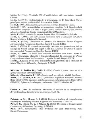 Mor„n, E. (1994a). El m‚todo 111. El coilOcimiento del conocimiento. Madrid:
Cƒtedra.
Mor„n, E. (1994b). Epistemolog„a de la complejidad. En D. Fre„d (Ed.), Nuevos
paradigmas, cultura y subjetividad. Buenos Aires: Paid€s.
Mor„n, E. (1996). Introducci•n al pensamiento complejo. Barcelona: Gedisa.
Mor„n, E. (1997). La necesidad de un pensamiento complejo. En S. Gonzƒlez (Ed.),
Pensamiento complejo. En torno a Edgar Morin, Am‚rica Latina y los procesos
educativos. Santaf‚ de Bogotƒ: Cooperativa Editorial Magisterio.
Mor„n, E. (1998). Articuler les savoirs. Buenos Aires: Universidad del Salvador.
Mor„n, E. (2000a). Los siete saberes necesarios para la educaci•n del futuro.
Bogotƒ: Ministerio de Educaci€n Nacional.
Mor„n, E. (2000b). Conferencia de apertura. En Memorias Primer Congreso
Internacional de Pensamiento Complejo. Tomo II. Bogotƒ: ICFES.
Mor„n, E. (2000c). El pensamiento complejo: Ant„doto para pensamientos †nicos.
Diƒlogo de Nelson Vallejo con Edgar Morin. En Memorias del Primer Congreso
Internacional de Pensamiento Complejo. Bogota: ICFES.
Mor„n, E. (2000d). La mente bien ordenada. Barcelona: Seix Barral. Motta, R.
(2000). Complejidad, educaci€n y transdisciplinariedad. En Memorias del Primer
Congreso Internacional de Pensamiento Complejo. Tomo 1. Bogotƒ: ICFES.
Murillo, J.F. (2003). De las ƒreas a las competencias ˆHorizonte de la educaci€n del
futuro? Magisterio, Educaci•n y Pedagog„a, 3, 31-33.


Nickerson, R., Perkins, D., y Smith, E. (1994). Ense‡ar a pensar: aspectos de la
aptitud intelectual. Barcelona: Paid€s.
Nisbet, J., y Shucksmith, J. (1987). Estrategias de aprendizaje. Madrid: Santillana.
Novak, J. D., y Gowin, D. B. (1988). Aprendiendo a aprender. Barcelona: Mart„nez
Roca. OECD (1989). Education and the economy in a changing society. Paris: OECD
OIT (1998). Informe sobre el empleo en el mundo 1998-1999. Ginebra: OIT.


Ouellet, A. (2000). La evaluaci€n informativa al servicio de las competencias.
Revista Escuela de Administraci•n de Negocios, 41, 30-42.


Palincsar, A. S., y Brown, A. L (1984). Reciprocal teaching of comprehension-
fostering and monitoring activities. Cognition and Instruction, 1, 117-175.
Paris, S. G., Lipson, M. Y., y Wixson, K. (1983). Becoming a strategic reader.
Contemporary Educational Psychology, 8,293-316.
Pascal (1976). Pensamientos. Texto producido por Le€n Brunschwicg. Paris:
Gamier-Flammarion.

                                                                                281
 