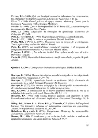 Pereira, T.L. (2003) ˆQu‚ une los objetivos con los indicadores, las competencias,
los estƒndares y los logros? Magisterio, Educaci•n y Pedagog„a, 3, 19-22.
P†rez, Y. (1995) Manual pr…ctico de apoyo docente. Monterrey: Centro para la
Excelencia Acad‚mica, ITESM Campus Monterrey.
Perkins, D. (1999). ˆQu‚. es la comprensi€n? En W. Stone (Ed.), La ense‡anza para
la comprensi•n. Buenos Aires: Paid€s.
Pozo, J.I. (1989). Adquisici€n de estrategias de aprendizaje. Cuadernos de
Pedagog„a, 175,8-11.
Pozo, J.I. y Monereo, C. (1999). El aprendizaje estrat‚gico. Madrid: Santillana.
Pozo, J.I. (Ed.) (1994). La soluci•n de problemas. Madrid: Santillana.
Prieto, M.D., y P†rez, L. (1993). Programas para la mejora de la inteligencia.
Teor„a, aplicaci•n y evaluaci•n. Madrid: S„ntesis.
Pozo, J.I. (1989). La modificabilidad estructural cognitiva y el programa de
enriquecimiento instrumental de R. Feuerstein. Madrid: Bru‡o.
Prigogine, I. (1988). ˆ Tan solo una ilusi•n? Una exploraci•n del caos al orden.
Barcelona: Tusquets.
Puche, R. (2000). Formaci•n de herramientas cient„ficas en el ni‡o peque‡o. Bogotƒ:
Arango.


Quesada, R. (2001). C•mo planear la ense‡anza estrat‚gica. M‚xico: Limusa.


Restrepo, B. (2000a). Maestro investigador, escuela investigadora e investigaci€n de
aula. Cuadernos Pedag•gicos, 14, 97-106.
Restrepo, B. (2000b). Aprendizaje basado en problemas (ABP). Formaci•n de
profesionales de la salud. Rionegro: Programa UNI-Rionegro.
Restrepo, B. (2002). Una variante pedag€gica de la investigaci€n acci€n educativa.
Revista Iberoamericana de Educaci•n. En red (www.oei.revista).
Rial, A. (2000). La consolidaci€n de los nuevos escenarios formativos: El reto de la
calidad en la formaci€n profesional. Formaci•n XXI, 2, 11-19.
Rickards, J.P. (1980). Note Taking, Inserted questions and organizers in text:
Research conclusions and educational implications. Educational Technology, 20, 5-
11.
Ridley, D.S., Schutz, P. A. Glanz, R.S., y Weinstein, C.E. (199~). Self-regulated
learning: The interactive influence of metacognitive awareness and goal-setting.
Journal for Experimental Education, 60, 293-306.
Robotham, D., y Jubb, R. (1996). Competences: Measuring the unmeasurable.
Management Development Review, 9, 25-29.
Roman, M. (1998). El curr„culum y su evoluci€n desde modelos a modelos de
aprendizaje-ense‡anza: Una visi€n diacr€nic Educere,5,49-57.

                                                                                282
 