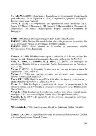 Torrado, M.C. (2000). Educar para el desarrollo de las competencias: Una propuesta
para reflexionar. En D. Bogoya et al. (Eds.), Competencias y proyecto pedag•gico.
Bogotƒ: Universidad Nacional.
Torres, E. (2001). Las competencias, una aproximaci€n desde Arist€teles. En E.
Torres, L.F. Marin, G. Bustamante, J.H. G€mez, y E. Barrantes (Eds.), El concepto de
competencia: Una mirada interdisciplinar. Bogotƒ: Sociedad Colombiana de
Pedagog„a.


UNDP (1999) Human Development Report. New York: United Nations.
UNESCO (1990). Declaraci•n mundial sobre educaci•n para todos. La satisfacci•n
de las necesidades b…sicas de aprendizaje. Jomtien (Tailandia).
UNESCO (1993). Relato general de la cumbre de pensamiento ”Visi•n
Iberoamericana 2000Š. Guatemala.


Valencia, S. (1993). M‚todo de carpeta para la evaluaci€n de la lectura en clase: los
por qu‚, los qu‚ y los c€mo. Comunicaci•n, Lenguaje y Educaci•n, 19-20,69-75.
Valle, A., Barca, A., Gonzˆlez, R., y N‹…ez, J.C. (1999). Las estrategias de
aprendizaje. Revisi€n te€rica y conceptual. Revista Latinoamericana de Psicolog„a,
31, 425- 461.
Vargas, F. (1999a). La fonnaci€n de competencias: Una opci€n para mejorar la
capacitaci€n. ANDI, 160,46-53.
Vargas, F. (1999b). Las cuarenta preguntas m…s frecuentes sobre competencia
laboral. Montevideo: Cinterfor/OIT.
Vasco, C.E. (2003). Objetivos espec„ficos, indicadores de logros y competencias ˆy
ahora estƒndares? Educaci•n y Cultura, 62, 33-41.
Ver‚n, E. (1969). Ideolog„a y comunicaci€n de masas. La semantizaci€n de la
violencia pol„tica. En A. Ver€n (Ed.), Lenguaje y comunicaci•n social. Buenos Aires:
Nueva Visi€n.
Ver‚n, E. (1971). Condiciones de producci•n, modelos generativos y manifestaci•n
ideol•gica. En El proceso ideol•gico. Buenos Aires: Tiempo Contemporƒneo.
Vigotsky, L. S. (1979). El desarrollo de los procesos psicol•gicos superiores.
Madrid: Grijalbo.


Wittgenstein, L. (1988). Investigaciones filos•ficas. Barcelona: Cr„tica - Grijalbo.


Zabalza, L.A. (2003). Competencias docentes del profesorado universitario. Calidad
y desarrollo profesional. Madrid: Narcea.

                                                                                       285
 