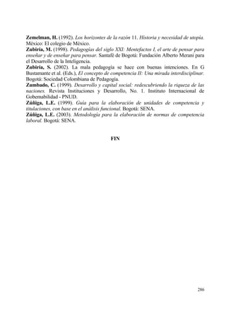 Zemelman, H. (1992). Los horizontes de la raz•n 11. Historia y necesidad de utop„a.
M‚xico: El colegio de M‚xico.
Zubir„a, M. (1998). Pedagog„as del siglo XXI: Mentefactos I, el arte de pensar para
ense‡ar y de ense‡ar para pensar. Santaf‚ de Bogotƒ: Fundaci€n Alberto Merani para
el Desarrollo de la Inteligencia.
Zubir„a, S. (2002). La mala pedagog„a se hace con buenas intenciones. En G
Bustamante et al. (Eds.), El concepto de competencia II: Una mirada interdisciplinar.
Bogotƒ: Sociedad Colombiana de Pedagog„a.
Zumbado, C. (1999). Desarrollo y capital social: redescubriendo la riqueza de las
naciones. Revista Instituciones y Desarrollo, No. 1. Instituto Internacional de
Gobemabilidad - PNUD.
Z‹…iga, L.E. (1999). Gu„a para la elaboraci•n de unidades de competencia y
titulaciones, con base en el an…lisis funcional. Bogotƒ: SENA.
Z‹…iga, L.E. (2003). Metodolog„a para la elaboraci•n de normas de competencia
laboral. Bogotƒ: SENA.


                                        FIN




                                                                                 286
 