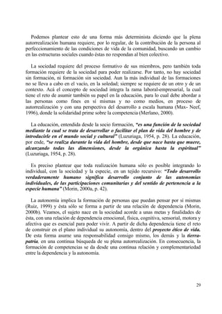 Podemos plantear esto de una forma mƒs determinista diciendo que la plena
autorrealizaci€n humana requiere, por lo regular, de la contribuci€n de la persona al
perfeccionamiento de las condiciones de vida de la comunidad, buscando un cambio
en las estructuras sociales cuando ‚stas no respondan al bien colectivo.

   La sociedad requiere del proceso formativo de sus miembros, pero tambi‚n toda
formaci€n requiere de la sociedad para poder realizarse. Por tanto, no hay sociedad
sin formaci€n, ni formaci€n sin sociedad. Aun la mƒs individual de las formaciones
no se lleva a cabo en el vac„o, en la soledad; siempre se requiere de un otro y de un
contexto. Acƒ el concepto de sociedad integra la rama laboral-empresarial, la cual
tiene el reto de asumir tambi‚n su papel en la educaci€n, para lo cual debe abordar a
las personas como fines en s„ mismas y no como medios, en proceso de
autorrealizaci€n y con una perspectiva del desarrollo a escala humana (Max- Neef,
1996), donde la solidaridad prime sobre la competencia (Merlano, 2000).

   La educaci€n, entendida desde la socio formaci€n, “es una funci‚n de la sociedad
mediante la cual se trata de desarrollar o facilitar el plan de vida del hombre y de
introducirle en el mundo social y cultural” (Luzuriaga, 1954, p. 28). La educaci€n,
por ende, “se realiza durante la vida del hombre, desde que nace hasta que muere,
alcanzando todas las dimensiones, desde la org„nica hasta la espiritual”
(Luzuriaga, 1954, p. 28).

   Es preciso plantear que toda realizaci€n humana s€lo es posible integrando lo
individual, con la sociedad y la especie, en un tejido recursivo: “Todo desarrollo
verdaderamente humano significa desarrollo conjunto de las autonom‡as
individuales, de las participaciones comunitarias y del sentido de pertenencia a la
especie humana” (Morin, 2000a, p. 42).

   La autonom„a implica la formaci€n de personas que puedan pensar por s„ mismas
(Ruiz, 1999) y ‚sta s€lo se forma a partir de una relaci€n de dependencia (Morin,
2000b). Veamos, el sujeto nace en la sociedad acorde a unas metas y finalidades de
‚sta, con una relaci€n de dependencia emocional, f„sica, cognitiva, sensorial, motora y
afectiva que es esencial para poder vivir. A partir de dicha dependencia tiene el reto
de construir en el plano individual su autonom„a, dentro del proyecto ƒtico de vida.
De esta forma asume una responsabilidad consigo mismo, los demƒs y la tierra-
patria, en una continua b†squeda de su plena autorrealizaci€n. En consecuencia, la
formaci€n de competencias se da desde una continua relaci€n y complementariedad
entre la dependencia y la autonom„a.




                                                                                    29
 