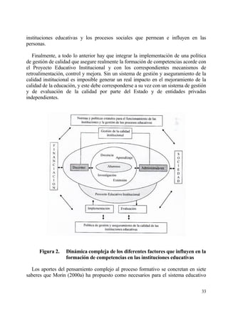 instituciones educativas y los procesos sociales que permean e influyen en las
personas.

   Finalmente, a todo lo anterior hay que integrar la implementaci€n de una pol„tica
de gesti€n de calidad que asegure realmente la formaci€n de competencias acorde con
el Proyecto Educativo Institucional y con los correspondientes mecanismos de
retroalimentaci€n, control y mejora. Sin un sistema de gesti€n y aseguramiento de la
calidad institucional es imposible generar un real impacto en el mejoramiento de la
calidad de la educaci€n, y este debe corresponderse a su vez con un sistema de gesti€n
y de evaluaci€n de la calidad por parte del Estado y de entidades privadas
independientes.




      Figura 2.    Dinˆmica compleja de los diferentes factores que influyen en la
                   formaci‚n de competencias en las instituciones educativas

  Los aportes del pensamiento complejo al proceso formativo se concretan en siete
saberes que Morin (2000a) ha propuesto como necesarios para el sistema educativo


                                                                                   33
 