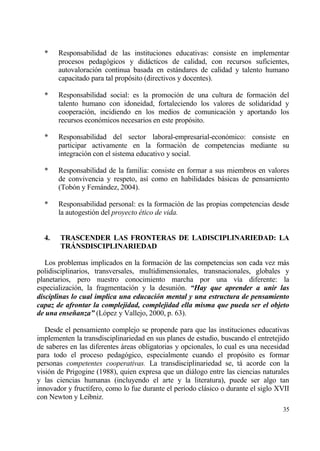 *    Responsabilidad de las instituciones educativas: consiste en implementar
       procesos pedag€gicos y didƒcticos de calidad, con recursos suficientes,
       autovaloraci€n continua basada en estƒndares de calidad y talento humano
       capacitado para tal prop€sito (directivos y docentes).

  *    Responsabilidad social: es la promoci€n de una cultura de formaci€n del
       talento humano con idoneidad, fortaleciendo los valores de solidaridad y
       cooperaci€n, incidiendo en los medios de comunicaci€n y aportando los
       recursos econ€micos necesarios en este prop€sito.

  *    Responsabilidad del sector laboral-empresarial-econ€mico: consiste en
       participar activamente en la formaci€n de competencias mediante su
       integraci€n con el sistema educativo y social.

  *    Responsabilidad de la familia: consiste en formar a sus miembros en valores
       de convivencia y respeto, as„ como en habilidades bƒsicas de pensamiento
       (Tob€n y Femƒndez, 2004).

  *    Responsabilidad personal: es la formaci€n de las propias competencias desde
       la autogesti€n del proyecto ‚tico de vida.


  4.    TRASCENDER LAS FRONTERAS DE LADISCIPLINARIEDAD: LA
        TR‡NSDISCIPLINARIEDAD

   Los problemas implicados en la formaci€n de las competencias son cada vez mƒs
polidisciplinarios, transversales, muItidimensionales, transnacionales, globales y
planetarios, pero nuestro conocimiento marcha por una v„a diferente: la
especializaci€n, la fragmentaci€n y la desuni€n. “Hay que aprender a unir las
disciplinas lo cual implica una educaci‚n mental y una estructura de pensamiento
capaz de afrontar la complejidad, complejidad ella misma que pueda ser el objeto
de una enseˆanza” (L€pez y Vallejo, 2000, p. 63).

   Desde el pensamiento complejo se propende para que las instituciones educativas
implementen la transdisciplinariedad en sus planes de estudio, buscando el entretejido
de saberes en las diferentes ƒreas obligatorias y opcionales, lo cual es una necesidad
para todo el proceso pedag€gico, especialmente cuando el prop€sito es formar
personas competentes cooperativas. La transdisciplinariedad se, tƒ acorde con la
visi€n de Prigogine (1988), quien expresa que un diƒlogo entre las ciencias naturales
y las ciencias humanas (incluyendo el arte y la literatura), puede ser algo tan
innovador y fruct„fero, como lo fue durante el per„odo clƒsico o durante el siglo XVII
con Newton y Leibniz.
                                                                                   35
 