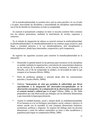 En la transdisciplinariedad, la cuesti€n clave estƒ en c€mo percibir a la vez el todo
y la parte, atravesando las disciplinas y trascendiendo las disciplinas especializadas,
con el fin de abordar los fen€menos en toda su complejidad.

   Es esencial el pensamiento complejo en tanto se necesita construir hilos comunes
tras los saberes particulares, mediante la interrelaci€n de niveles, esquemas y
contextos.

   En el m‚todo de integraci€n de saberes es esencial retomar la unidisciplinariedad,
la pluridisciplinariedad y la interdisciplinariedad en un continuo juego recursivo, para
llegar a constituir procesos a la vez interdisciplinarios, poli disciplinarios y
transdisciplinarios, donde haya intercambio, cooperaci€n y poli competencia.


  Se sugieren las siguientes acciones para construir la transdisciplinariedad en la
educaci€n:

  *     Desarrollar la aptitud natural en las personas para reconocer en las disciplinas
        su unidad, mediante la organizaci€n y articulaci€n de conocimientos dispersos
        en las ciencias de la naturaleza, en las ciencias humanas, la literatura y la
        filosof„a, con el fin de comprender la unidad y la diversidad de todo lo que
        compete al ser humano (Morin, 2000a).

  *     Partir de problemas globales y articular desde ellos los conocimientos
        parciales y locales (Morin, 2000a).

  *     Elaborar “meta-puntos de vista que permitan la reflexividad, que lleven
        especialmente a la integraci‚n del observador-conceptualizador en la
        observaci‚n-concepci‚n y la ecologizaci‚n de la observaci‚n-concepci‚n en
        el contexto mental y cultural que es el suyo” (Morin, 2000a.. p. 26). Debe
        propenderse por una observaci€n que dialogue con las diferentes dimensiones
        y que trascienda la hiperespecializaci€n.

  *     Asumir la realidad humana, social y natural desde su multidimensionalidad.
        El ser humano es a la vez biol€gico, psicol€gico, social, cultural y afectivo; lo
        mismo sucede con la sociedad, la cual comporta dimensiones hist€ricas,
        econ€micas, pol„ticas y religiosas. Se requiere del diƒlogo entre las diversas
        dimensiones y entre los saberes construidos en tomo a ellas (acad‚micos y
        populares) para lograr su comprensi€n (Motta, 2000).
                                                                                      37
 