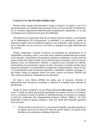 5. HACIA UNA MENTE BIEN ORDENADA

  Nuestra mente siempre estƒ buscando el orden, la certeza y el control, y esto es lo
que precisamente nos impide tomar conciencia de la uni-diversidad de los fen€menos,
de su constante organizaci€n-orden-desorden-reorganizaci€n. Igualmente, es lo que
nos bloquea en la construcci€n de lazos de solidaridad.

   Tal tendencia es en gran parte fruto de un sistema educativo formal y social basado
en la fragmentaci€n del conocimiento, la polaridad y la explicaci€n a partir de
principios simples. Pero la realidad se impone y nos sorprende a cada instante con su
caos y desorden, con sus incertezas, las cuales se imponen con igual intensidad que
las certezas.

   Pensar, comprender y abordar el proceso de formaci€n de competencias en su
integralidad, vicisitudes, orden y caos tiene como condici€n fundamental que nosotros
como docentes y facilitadotes de programas educativos cambiemos nuestro modo de
pensar basado en la l€gica simple, por un modo de pensar complejo, con el fin de que
podamos tener las herramientas mentales y cognitivas para entretejer los saberes;
contextualizar el conocimiento; integrar el todo a las partes y las partes al todo; hacer
propuestas dis„miles e irreconciliables en propuestas complementarias; asumir el caos
y la incertidumbre como fen€menos esperables y afrontarlos mediante estrategias, y,
por †ltimo, religar lo separado: afecto con raz€n, ciencia con poes„a, filosof„a con
mito, teor„a con prƒctica y dependencia con autonom„a.

  En torno a esto, Morin (2000d) nos indica que es necesario reformar el
pensamiento para reformar la ense‡anza y reformar la ense‡anza para reformar el
pensamiento.

   Pensar de forma compleja es lo que Morin denomina bien pensar, el cual define
como "el modo de pensar que permite aprehender en conjunto el texto y el contexto,
el ser y su entorno, lo local y lo global, lo multidimensional; en resumen, lo complejo,
es decir las condiciones del comportamiento humano" (Morin, 2000a, p. 76). Para
desarrollar el modo de pensar complejo y tener una mente bien ordenada sugerimos
cinco acciones:

  *     Tomar contacto con nuestro ser y con nuestra biograf„a, introspeccionando en
        el esp„ritu acerca de las ra„ces del modo de pensar simple y la manera c€mo
        abordamos las situaciones cotidianas desde ‚ste.


                                                                                      38
 