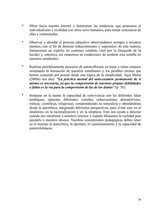 *   Mirar hacia nuestro interior y determinar las tendencia: que poseemos al
    individualismo y rivalidad con otros seres humanos, para tomar conciencia de
    ellas y contrastarlas.

*   Observar y abordar el proceso educativo observƒndonos siempre a nosotros
    mismos, con el fin de detectar reduccionismos y superarlos; de esta manera,
    formaremos un esp„ritu en continuo combate vital por la b†squeda de la
    lucidez y, entonces, as„ estaremos en condiciones de sembrar esta semilla en
    nuestros estudiantes.

*   Realizar peri€dicamente procesos de autorreflexi€n en tomo a c€mo estamos
    orientando la formaci€n de nuestros estudiantes y los posibles errores que
    hemos cometido por pensar desde una l€gica de la simplicidad. Aqu„ Morin
    (2000a) nos dice: “La pr„ctica mental del auto-examen permanente de s‡
    mismo es necesaria, ya que la comprensi‚n de nuestras propias debilidades
    o faltas es la v‡a para la comprensi‚n de las de los dem„s” (p. 76).

*   Instaurar en la mente la capacidad de convivencia con las diferentes ideas
    (ambiguas, opuestas, diferentes, extra‡as, reduccionistas, determin'„stas,
    m„ticas, cient„ficas, religiosas), comprendiendo su naturaleza y abordƒndolas
    desde la autorr„tica, integrando diferentes perspectivas, para evitar caer en el
    idealismo, en la racionalizaci€n y en la simpleza. Esto nos ayuda a detectar
    cuƒndo nos mentimos a nosotros mismos y cuƒndo falseamos la realidad para
    ajustarla a nuestros deseos. Nuestras concepciones pedag€gicas deben tener
    en s„ mismas la autocr„tica, la apertura, el cuestionamiento y la capacidad de
    autorreformarse.




                                                                                 39
 