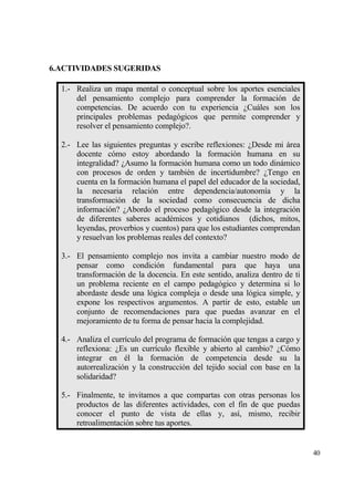 6.ACTIVIDADES SUGERIDAS

  1.- Realiza un mapa mental o conceptual sobre los aportes esenciales
      del pensamiento complejo para comprender la formaci€n de
      competencias. De acuerdo con tu experiencia ˆCuƒles son los
      principales problemas pedag€gicos que permite comprender y
      resolver el pensamiento complejo?.

  2.- Lee las siguientes preguntas y escribe reflexiones: ˆDesde mi ƒrea
      docente c€mo estoy abordando la formaci€n humana en su
      integralidad? ˆAsumo la formaci€n humana como un todo dinƒmico
      con procesos de orden y tambi‚n de incertidumbre? ˆTengo en
      cuenta en la formaci€n humana el papel del educador de la sociedad,
      la necesaria relaci€n entre dependencia/autonom„a y la
      transformaci€n de la sociedad como consecuencia de dicha
      informaci€n? ˆAbordo el proceso pedag€gico desde la integraci€n
      de diferentes saberes acad‚micos y cotidianos (dichos, mitos,
      leyendas, proverbios y cuentos) para que los estudiantes comprendan
      y resuelvan los problemas reales del contexto?

  3.- El pensamiento complejo nos invita a cambiar nuestro modo de
      pensar como condici€n fundamental para que haya una
      transformaci€n de la docencia. En este sentido, analiza dentro de ti
      un problema reciente en el campo pedag€gico y determina si lo
      abordaste desde una l€gica compleja o desde una l€gica simple, y
      expone los respectivos argumentos. A partir de esto, estable un
      conjunto de recomendaciones para que puedas avanzar en el
      mejoramiento de tu forma de pensar hacia la complejidad.

  4.- Analiza el curr„culo del programa de formaci€n que tengas a cargo y
      reflexiona: ˆEs un curr„culo flexible y abierto al cambio? ˆC€mo
      integrar en ‚l la formaci€n de competencia desde su la
      autorrealizaci€n y la construcci€n del tejido social con base en la
      solidaridad?

  5.- Finalmente, te invitamos a que compartas con otras personas los
      productos de las diferentes actividades, con el fin de que puedas
      conocer el punto de vista de ellas y, as„, mismo, recibir
      retroalimentaci€n sobre tus aportes.


                                                                             40
 