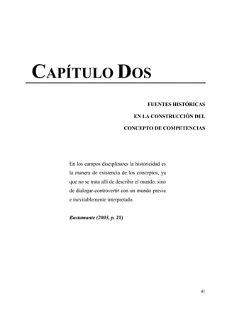 CAP•TULO DOS
                                         FUENTES HIST€RICAS

                                     EN LA CONSTRUCCI€N DEL

                              CONCEPTO DE COMPETENCIAS




   En los campos disciplinares la historicidad es
   la manera de existencia de los conceptos, ya
   que no se trata all„ de describir el mundo, sino
   de dialogar-controvertir con un mundo previa
   e inevitablemente interpretado.


   Bustamante (2003, p. 21)




                                                         41
 