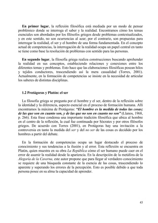 En primer lugar, la reflexi€n filos€fica estƒ mediada por un modo de pensar
probl‚mico donde se interroga el saber y la realidad. Encontramos c€mo los temas
esenciales son abordados por los fil€sofos griegos desde problemas contextualizados,
y en este sentido, no son ocurrencias al azar; por el contrario, son propuestas para
interrogar la realidad, el ser y el hombre de una forma fundamentada. En el concepto
actual de competencias, la interrogaci€n de la realidad ocupa un papel central en tanto
se tiene como base la resoluci€n de problemas con sentido para las personas.

   En segundo lugar, la filosof„a griega realiza construcciones buscando aprehender
la realidad en sus conceptos, estableciendo relaciones y conexiones entre los
diferentes temas y problemas. Esto hace que las elaboraciones filos€ficas posean hilos
y tejidos conductores, trascendiendo as„ la mera casualidad (Torres, 2001).
Actualmente, en la formaci€n de competencias se insiste en la necesidad de articular
los saberes de distintas disciplinas.


  1.2 Protˆgoras y Plat‚n: el ser

   La filosof„a griega se pregunta por el hombre y el ser, dentro de la reflexi€n sobre
la identidad y la diferencia, aspecto esencial en el proceso de formaci€n humana. All„
encontramos la mƒxima de Protƒgoras: “El hombre es la medida de todas las cosas;
de las que son en cuanto son, y de las que no son en cuanto no son” (Llanos, 1968,
p. 266). Esta frase condensa una importante tradici€n filos€fica que ubica al hombre
en el centro de la reflexi€n, la cual fue continuada por S€crates y por otros fil€sofos
griegos. De acuerdo con Torres (2001), en Protƒgoras hay una invitaci€n a la
controversia en tanto la medida del ser y del no ser de las cosas es decidido por los
hombres a partir del debate.

   En la formaci€n de competencias ocupa un lugar destacado el proceso de
conocimiento y sus tendencias a la ilusi€n y al error. Esta reflexi€n se encuentra en
Plat€n, quien muestra en su obra La Repƒblica c€mo el ser humano puede caer en el
error de asumir la realidad desde la apariencia. En la descripci€n de la metƒfora de la
Alegor„a de la Caverna, este autor propone que para llegar al verdadero conocimiento
se requiere de una b†squeda constante de la esencia de las cosas, trascendiendo lo
aparente y superando los errores de la percepci€n. Esto es posible debido a que toda
persona posee en su alma la capacidad de aprender.




                                                                                    43
 