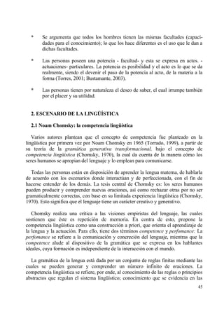 *     Se argumenta que todos los hombres tienen las mismas facultades (capaci-
        dades para el conocimiento); lo que los hace diferentes es el uso que le dan a
        dichas facultades.

  *     Las personas poseen una potencia - facultad- y esta se expresa en actos. -
        actuaciones- particulares. La potencia es posibilidad y el acto es lo que se da
        realmente, siendo el devenir el paso de la potencia al acto, de la materia a la
        forma (Torres, 2001; Bustamante, 2003).

  *     Las personas tienen por naturaleza el deseo de saber, el cual irrumpe tambi‚n
        por el placer y su utilidad.


  2. ESCENARIO DE LA LING‰•STICA

  2.1 Noam Chomsky: la competencia lingŠ„stica

   Varios autores plantean que el concepto de competencia fue planteado en la
ling…„stica por primera vez por Noam Chomsky en 1965 (Torrado, 1999), a partir de
su teor„a de la gram…tica generativa transformacional, bajo el concepto de
competencia ling†„stica (Chomsky, 1970), la cual da cuenta de la manera c€mo los
seres humanos se apropian del lenguaje y lo emplean para comunicarse.

  Todas las personas estƒn en disposici€n de aprender la lengua materna, de hablarla
de acuerdo con los escenarios donde interact†an y de perfeccionada, con el fin de
hacerse entender de los demƒs. La tesis central de Chomsky es: los seres humanos
pueden producir y comprender nuevas oraciones, as„ como rechazar otras por no ser
gramaticalmente correctas, con base en su limitada experiencia ling…„stica (Chomsky,
1970). Esto significa que el lenguaje tiene un carƒcter creativo y generativo.

   Chomsky realiza una cr„tica a las visiones empiristas del lenguaje, las cuales
sostienen que ‚ste es repetici€n de memoria. En contra de esto, propone la
competencia ling…„stica como una construcci€n a priori, que orienta el aprendizaje de
la lengua y la actuaci€n. Para ello, tiene dos t‚rminos competence y perfomance: La
perfomance se refiere a la comunicaci€n y concreci€n del lenguaje, mientras que la
competence alude al dispositivo de la gramƒtica que se expresa en los hablantes
ideales, cuya formaci€n es independiente de la interacci€n con el mundo.

  La gramƒtica de la lengua estƒ dada por un conjunto de reglas finitas mediante las
cuales se pueden generar y comprender un n†mero infinito de oraciones. La
competencia ling…„stica se refiere, por ende, al conocimiento de las reglas o principios
abstractos que regulan el sistema ling…„stico; conocimiento que se evidencia en las
                                                                                     45
 