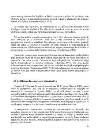 actuaciones y desempe‡os ling…„sticos. Dicha competencia se basa en un sistema mƒs
abstracto como es la gramƒtica universal o dispositivo para la adquisici€n del lenguaje
com†n a la especie humana (Chomsky, 1970).

   De manera mƒs espec„fica, la competencia es la capacidad del hablante-oyente
ideal para operar la ling…„stica. Por ello, puede entenderse como un marco de acci€n
abstracto, general e ideal que permite comprender los casos particulares.

   Por un lado estƒ la gramƒtica universal; y por el otro, el uso de ‚sta por parte de
cada individuo en la actuaci€n. Entre uno y otro elemento se encuentra la
competencia, la cual es individual. Sin embargo, su accionar es de carƒcter general-
ideal, sin variar de acuerdo al contexto. En otras palabras: la competencia es el
conocimiento que el hablante-oyente tiene de su lengua, mientras que la actuaci€n es
el uso real de la lengua en determinadas situaciones (Bustamante, 2003).

   Finalmente, es importante se‡alar que Chomsky articul€ la competencia ling…„stica
para definir el objeto de estudio de la ciencia ling…„stica y no se ocup€ como tal de la
educaci€n. Este autor rescata el t‚rmino de la psicolog„a de las facultades del siglo
XVII, enmarcada en la filosof„a cartesiana (Chomsky, 1972). Por ello, puede
afirmarse que el concepto proviene mƒs de una tradici€n psicol€gica que pedag€gica
o incluso ling…„stica (Bustamante, 2002). Por lo tanto, el concepto de competencias no
es nuevo, sino que viene estructurƒndose hace siglos desde fuentes psicol€gicas y
filos€ficas.


  2.2 Dell Hymes: la competencia comunicativa

   El aporte de Chomsky fue complementado por Dell Hymes (Hymes, 1980), quien
situ€ la competencia mƒs allƒ de lo ling…„stico, estableciendo el concepto de
competencia comunicativa (Hymes, 1980), con el cual plantea los usos y actos
concretos dados a partir del lenguaje, dentro de contextos espec„ficos. En este sentido,
a diferencia de la competencia ling…„stica, la competencia comunicativa no es ideal ni
invariable; al contrario: ella tiene en cuenta los contextos espec„ficos donde se da la
interacci€n. Por consiguiente, una persona competente en el lenguaje es aquella que lo
emplea para integrarse con los otros, entendiendo y haci‚ndose entender.

   La competencia comunicativa, en tanto proceso contextual, se desarrolla, no
cuando se manejan las reglas gramaticales de la lengua (competencia ling…„stica), sino
cuƒndo la persona puede determinar cuƒndo s„ y cuƒndo no hablar, y tambi‚n sobre
qu‚ hacerlo, con qui‚n, d€nde y en qu‚ forma; cuando es capaz de llevar a cabo un
repertorio de actos de habla, de tomar parte en eventos comunicativos y de evaluar la
participaci€n de otros.
                                                                                     46
 