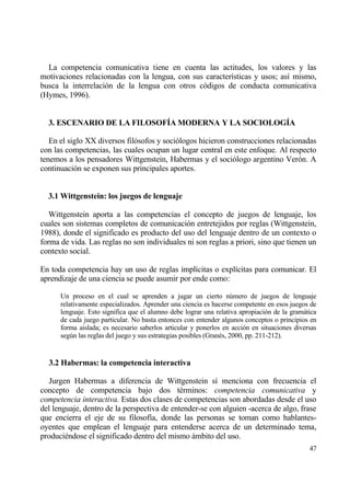 La competencia comunicativa tiene en cuenta las actitudes, los valores y las
motivaciones relacionadas con la lengua, con sus caracter„sticas y usos; as„ mismo,
busca la interrelaci€n de la lengua con otros c€digos de conducta comunicativa
(Hymes, 1996).


  3. ESCENARIO DE LA FILOSOF•A MODERNA Y LA SOCIOLOG•A

   En el siglo XX diversos fil€sofos y soci€logos hicieron construcciones relacionadas
con las competencias, las cuales ocupan un lugar central en este enfoque. Al respecto
tenemos a los pensadores Wittgenstein, Habermas y el soci€logo argentino Ver€n. A
continuaci€n se exponen sus principales aportes.


  3.1 Wittgenstein: los juegos de lenguaje

   Wittgenstein aporta a las competencias el concepto de juegos de lenguaje, los
cuales son sistemas completos de comunicaci€n entretejidos por reglas (Wittgenstein,
1988), donde el significado es producto del uso del lenguaje dentro de un contexto o
forma de vida. Las reglas no son individuales ni son reglas a priori, sino que tienen un
contexto social.

En toda competencia hay un uso de reglas impl„citas o expl„citas para comunicar. El
aprendizaje de una ciencia se puede asumir por ende como:

      Un proceso en el cual se aprenden a jugar un cierto n†mero de juegos de lenguaje
      relativamente especializados. Aprender una ciencia es hacerse competente en esos juegos de
      lenguaje. Esto significa que el alumno debe lograr una relativa apropiaci€n de la gramƒtica
      de cada juego particular. No basta entonces con entender algunos conceptos o principios en
      forma aislada; es necesario saberlos articular y ponerlos en acci€n en situaciones diversas
      seg†n las reglas del juego y sus estrategias posibles (Gran‚s, 2000, pp. 211-212).


  3.2 Habermas: la competencia interactiva

   Jurgen Habermas a diferencia de Wittgenstein s„ menciona con frecuencia el
concepto de competencia bajo dos t‚rminos: competencia comunicativa y
competencia interactiva. Estas dos clases de competencias son abordadas desde el uso
del lenguaje, dentro de la perspectiva de entender-se con alguien -acerca de algo, frase
que encierra el eje de su filosof„a, donde las personas se toman como hablantes-
oyentes que emplean el lenguaje para entenderse acerca de un determinado tema,
produci‚ndose el significado dentro del mismo ƒmbito del uso.
                                                                                              47
 