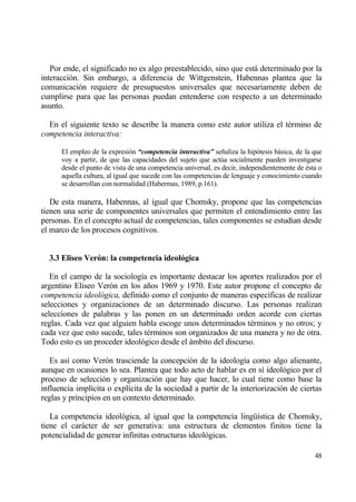 Por ende, el significado no es algo preestablecido, sino que estƒ determinado por la
interacci€n. Sin embargo, a diferencia de Wittgenstein, Habennas plantea que la
comunicaci€n requiere de presupuestos universales que necesariamente deben de
cumplirse para que las personas puedan entenderse con respecto a un determinado
asunto.

  En el siguiente texto se describe la manera como este autor utiliza el t‚rmino de
competencia interactiva:

      El empleo de la expresi€n “competencia interactiva” se‡aliza la hip€tesis bƒsica, de la que
      voy a partir, de que las capacidades del sujeto que act†a socialmente pueden investigarse
      desde el punto de vista de una competencia universal, es decir, independientemente de ‚sta o
      aquella cultura, al igual que sucede con las competencias de lenguaje y conocimiento cuando
      se desarrollan con normalidad (Habermas, 1989, p.161).

   De esta manera, Habennas, al igual que Chomsky, propone que las competencias
tienen una serie de componentes universales que permiten el entendimiento entre las
personas. En el concepto actual de competencias, tales componentes se estudian desde
el marco de los procesos cognitivos.


  3.3 Eliseo Ver‚n: la competencia ideol‚gica

   En el campo de la sociolog„a es importante destacar los aportes realizados por el
argentino Eliseo Ver€n en los a‡os 1969 y 1970. Este autor propone el concepto de
competencia ideol•gica, definido como el conjunto de maneras espec„ficas de realizar
selecciones y organizaciones de un determinado discurso. Las personas realizan
selecciones de palabras y las ponen en un determinado orden acorde con ciertas
reglas. Cada vez que alguien habla escoge unos determinados t‚rminos y no otros; y
cada vez que esto sucede, tales t‚rminos son organizados de una manera y no de otra.
Todo esto es un proceder ideol€gico desde el ƒmbito del discurso.

   Es as„ como Ver€n trasciende la concepci€n de la ideolog„a como algo alienante,
aunque en ocasiones lo sea. Plantea que todo acto de hablar es en s„ ideol€gico por el
proceso de selecci€n y organizaci€n que hay que hacer, lo cual tiene como base la
influencia impl„cita o expl„cita de la sociedad a partir de la interiorizaci€n de ciertas
reglas y principios en un contexto determinado.

   La competencia ideol€gica, al igual que la competencia ling…„stica de Chomsky,
tiene el carƒcter de ser generativa: una estructura de elementos finitos tiene la
potencialidad de generar infinitas estructuras ideol€gicas.

                                                                                               48
 