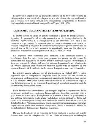 La selecci€n y organizaci€n de enunciados siempre se da desde este conjunto de
elementos finitos, que trasciende a la persona y se vincula con el momento hist€rico
que la sociedad vive. Por lo tanto, se habla seleccionando y organizando los discursos
desde condicionamientos hist€ricos espec„ficos (Ver€n, 1969,1971).


  4. ESCENARIO DE LOS CAMBIOS EN EL MUNDO LABORAL

   El ƒmbito laboral ha tenido un cambio sustancial al pasar del modelo fordista -
taylorista de producci€n, al modelo econ€mico de la tecno-globalizaci•n, la
econom„a informacional y lƒ desregulaci•n de los mercados. Esto lleva a las
empresas al requerimiento de prepararse para un estado continuo de competencia en
lo local, lo regional y lo global. En este nuevo paradigma de gesti€n empresarial es
esencial que se lleven a cabo procesos de capacitaci€n para que los obreros y
empleados incrementen sus competencias (CEPAL-UNESCO, 1992).

   Las empresas estƒn cambiando para adaptarse a las dinƒmicas sociales y
econ€micas. Esto les exige contar con personas que posean un alto grado de
flexibilidad para adecuarse a los nuevos procesos laborales y ajustar su desempe‡o a
los requerimientos del cliente. Ademƒs, los sistemas de producci€n y el ofrecimiento
de servicios dependen cada vez mƒs del trabajo en equipo entre los miembros de una
empresa, lo cual estƒ llevando al establecimiento de organizaciones mƒs horizontales.

   Lo anterior guarda relaci€n con el planteamiento de Hyland (1994), quien
argumenta que las competencias surgieron desde la d‚cada del 60, cuando se
comenzaron a implementar nuevos procesos de organizaci€n del trabajo. Idea similar
a la de Mertens (2000) quien expone c€mo el enfoque de las competencias surgi€ a
ra„z del requerimiento en las empresas de promover el aprendizaje organizacional, la
competencia y la movilidad laboral.

   En la d‚cada de los 80 comienza a darse un gran impulso al mejoramiento de las
condiciones productivas; es as„ como las competencias laborales comienzan poco a
poco a estar en primer orden. En Inglaterra, las empresas le dieron un gran impulso a
este enfoque para mejorar la eficiencia y calidad del sistema productivo, dentro del
contexto de tener empresas competitivas en el ƒmbito mundial. Esto mismo ocurri€ en
Estados Unidos y Alemania, pa„ses que tradicionalmente se han preocupado por tener
organizaciones productivas altamente competitivas, donde el desempe‡o id€neo de
los trabajadores y de los equipos directivos es esencial.

  Durante la d‚cada del 90 se consolida de forma paulatina la gesti€n del talento
humano con base en competencias. Es as„ c€mo se construyen metodolog„as

                                                                                   49
 