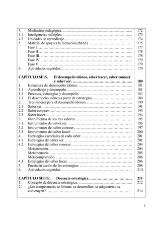 4.     Mediaci€n pedag€gica. ………………………………………………...                         172
4.1    Inteligencias m†ltiples. ………………………………………………...                      173
4.2    Unidades de aprendizaje. ………………………………………………                         174
5.     Material de apoyo a la formaci€n (MAF). …………………………….                175
       Fase I. …………………………………………………………………..                                 177
       Fase II. ………………………………………………………………….                                 178
       Fase III. ………………………………………………………………...                               178
       Fase IV. ………………………………………………………………...                                179
       Fase V. …………………………………………………………………                                   179
6.     Actividades sugeridas. …………………………………………………                          179

CAP•TULO SEIS.           El desempe…o id‚neo, saber hacer, saber conocer
                         y saber ser. ………………………………………….                    180
1.     Estructura del desempe‡o id€neo. ……………………………………..                   181
1.1    Aprendizaje y desempe‡o. ……………………………………………..                        181
1.2    Procesos, estrategias y desempe‡o. …………………………………….                  183
1.3    El desempe‡o id€neo a partir de estrategias. …………………………..           184
2.     Tres saberes para el desempe‡o id€neo. ……………………………….                190
2.1    Saber ser. ……………………………………………………………….                                191
2.2    Saber conocer. ………………………………………………………….                              193
2.3    Saber hacer. …………………………………………………………….                               194
3.     Instrumentos de los tres saberes. ……………………………………….                  195
3.1.   Instrumentos del saber ser. ……………………………………………..                     196
3.2    Instrumentos del saber conocer. ………………………………………..                   197
3.3    Instrumentos del saber hacer. …………………………………………..                    200
4.     Estrategias esenciales en cada saber. …………………………………..               201
4.1    Estrategias del saber ser. ……………………………………………….                      201
4.2    Estrategias del saber conocer. ………………………………………….                    204
       Metaatenci€n. …………………………………………………………..                              204
       Metamemoria. ………………………………………………………….                                205
       Metacomprensi€n. ……………………………………………………...                            206
4.3    Estrategias del saber hacer. …………………………………………….                     206
5.     Puesta en acci€n de las estrategias. …………………………………….                208
6.     Actividades sugeridas. …………………………………………………                          210

CAP•TULO SIETE.       Docencia estrat†gica. ……………………………..                  211
1.  Concepto de docencia estrat‚gica. ……………………………………..                     212
2.  ˆLas competencias se forman, se desarrollan, se adquieren o se
    construyen?. ……………………………………………………………                                   214



                                                                                 5
 