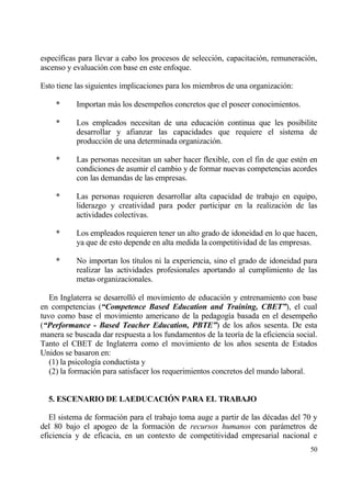 espec„ficas para llevar a cabo los procesos de selecci€n, capacitaci€n, remuneraci€n,
ascenso y evaluaci€n con base en este enfoque.

Esto tiene las siguientes implicaciones para los miembros de una organizaci€n:

    *      Importan mƒs los desempe‡os concretos que el poseer conocimientos.

    *      Los empleados necesitan de una educaci€n continua que les posibilite
           desarrollar y afianzar las capacidades que requiere el sistema de
           producci€n de una determinada organizaci€n.

    *      Las personas necesitan un saber hacer flexible, con el fin de que est‚n en
           condiciones de asumir el cambio y de formar nuevas competencias acordes
           con las demandas de las empresas.

    *      Las personas requieren desarrollar alta capacidad de trabajo en equipo,
           liderazgo y creatividad para poder participar en la realizaci€n de las
           actividades colectivas.

    *      Los empleados requieren tener un alto grado de idoneidad en lo que hacen,
           ya que de esto depende en alta medida la competitividad de las empresas.

    *      No importan los t„tulos ni la experiencia, sino el grado de idoneidad para
           realizar las actividades profesionales aportando al cumplimiento de las
           metas organizacionales.

   En Inglaterra se desarroll€ el movimiento de educaci€n y entrenamiento con base
en competencias (“Competence Based Education and Training, CBET”), el cual
tuvo como base el movimiento americano de la pedagog„a basada en el desempe‡o
(“Performance - Based Teacher Education, PBTE”) de los a‡os sesenta. De esta
manera se buscada dar respuesta a los fundamentos de la teor„a de la eficiencia social.
Tanto el CBET de Inglaterra como el movimiento de los a‡os sesenta de Estados
Unidos se basaron en:
   (1) la psicolog„a conductista y
   (2) la formaci€n para satisfacer los requerimientos concretos del mundo laboral.


  5. ESCENARIO DE LAEDUCACI€N PARA EL TRABAJO

   El sistema de formaci€n para el trabajo toma auge a partir de las d‚cadas del 70 y
del 80 bajo el apogeo de la formaci€n de recursos humanos con parƒmetros de
eficiencia y de eficacia, en un contexto de competitividad empresarial nacional e
                                                                                    50
 