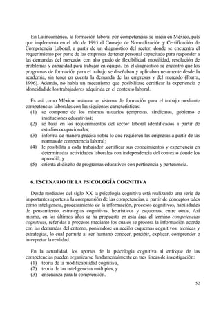 En Latinoam‚rica, la formaci€n laboral por competencias se inicia en M‚xico, pa„s
que implementa en el a‡o de 1995 el Consejo de Normalizaci€n y Certificaci€n de
Competencia Laboral, a partir de un diagn€stico del sector, donde se encuentra el
requerimiento por parte de las empresas de tener personal capacitado para responder a
las demandas del mercado, con alto grado de flexibilidad, movilidad, resoluci€n de
problemas y capacidad para trabajar en equipo. En el diagn€stico se encontr€ que los
programas de formaci€n para el trabajo se dise‡aban y aplicaban netamente desde la
academia, sin tener en cuenta la demanda de las empresas y del mercado (Ibarra,
1996). Ademƒs, no hab„a un mecanismo que posibilitase certificar la experiencia e
idoneidad de los trabajadores adquirida en el contexto laboral.

  Es as„ como M‚xico instaura un sistema de formaci€n para el trabajo mediante
competencias laborales con las siguientes caracter„sticas:
  (1) se compone de los mismos usuarios (empresas, sindicatos, gobierno e
       instituciones educativas);
  (2) se basa en los requerimientos del sector laboral identificados a partir de
       estudios ocupacionales;
  (3) informa de manera precisa sobre lo que requieren las empresas a partir de las
       normas de competencia laboral;
  (4) le posibilita a cada trabajador .certificar sus conocimientos y experiencia en
       determinadas actividades laborales con independencia del contexto donde los
       aprendi€; y
  (5) orienta el dise‡o de programas educativos con pertinencia y pertenencia.


  6. ESCENARIO DE LA PSICOLOG•A COGNITIVA

   Desde mediados del siglo XX la psicolog„a cognitiva estƒ realizando una serie de
importantes aportes a la comprensi€n de las competencias, a partir de conceptos tales
como inteligencia, procesamiento de la informaci€n, procesos cognitivos, habilidades
de pensamiento, estrategias cognitivas, heur„sticos y esquemas, entre otros, As„
mismo, en los †ltimos a‡os se ha propuesto en esta ƒrea el t‚rmino competencias
cognitivas, referidas a procesos mediante los cuales se procesa la informaci€n acorde
con las demandas del entorno, poni‚ndose en acci€n esquemas cognitivos, t‚cnicas y
estrategias, lo cual permite al ser humano conocer, percibir, explicar, comprender e
interpretar la realidad.

  En la actualidad, los aportes de la psicolog„a cognitiva al enfoque de las
competencias pueden organizarse fundamentalmente en tres l„neas de investigaci€n:
  (1) teor„a de la modificabilidad cognitiva,
  (2) teor„a de las inteligencias m†ltiples, y
  (3) ense‡anza para la comprensi€n.
                                                                                  52
 