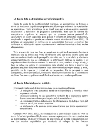 6.1 Teor„a de la modificabilidad estructural cognitiva

   Desde la teor„a de la modificabilidad cognitiva, las competencias se forman a
trav‚s de estructuras cognitivas que pueden modificarse por influencia de experiencias
de aprendizaje. Dicho aprendizaje no es lineal, sino que se da en espiral, mediante
asociaciones y relaciones de progresiva complejidad. Para que se formen las
competencias cognitivas se requiere que las personas posean potencial de
aprendizaje, es decir, capacidad para pensar y desarrollar conductas inteligentes,
empleando la experiencia previa para abordar nuevas situaciones (Prieto, 1989), El
potencial de aprendizaje se expresa en las denominadas funciones cognitivas, las
cuales son actividades del sistema nervioso central mediante las cuales se lleva a cabo
el aprendizaje.

   Todo acto mental tiene tres fases y en cada una se aplican determinadas funciones
mentales: fase de entrada (se recibe informaci€n tanto del medio interno como del
externo mediante funciones de percepci€n, atenci€n, uso de vocabulario y relaciones
espacio-temporales); fase de elaboraci€n (la informaci€n recibida se analiza y se
organiza mediante funciones mentales de memoria a corto, mediano y largo plazo); y
fase de salida (se aplica el conocimiento para abordar una tarea o resolver un
problema mediante funciones mentales tales como comunicaci€n por ensayo y error,
precisi€n en la respuesta y control de las respuestas). En tal perspectiva, una
competencia, desde este enfoque, tiene como base el procesamiento de la informaci€n
mediante funciones cognitivas con el fin de realizar tareas o resolver problemas.


  6.2 Teor„a de las inteligencias m‹ltiples

  El concepto tradicional de inteligencia tiene los siguientes problemas:
    * La inteligencia se ha concebido desde un enfoque simple y reductivo como
         un proceso unitario.
    * El enfoque corriente ha sido concebir la medici€n de la inteligencia dentro
         de una curva normal con pruebas psicom‚tricas estƒndares.
    * La construcci€n te€rica del concepto de inteligencia se ha dado por fuera del
         contexto social y de manera abstracta.
    * La inteligencia se ha asumido como una estructura que tiende a permanecer
         inmodificable.

   Gardner (1987, 1988, 1993), en contraposici€n a este enfoque, lanza en 1983 su
teor„a de las inteligencias m†ltiples como una nueva perspectiva de conceptualizaci€n
de la inteligencia. El desenvolvimiento de una persona en la vida cotidiana tiene que
ver con muchas capacidades que trasciende el enfoque de los factores
                                                                                    53
 