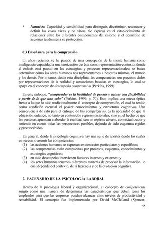 *     Naturista. Capacidad y sensibilidad para distinguir, discriminar, reconocer y
        definir las cosas vivas y no vivas. Se expresa en el establecimiento de
        relaciones entre los diferentes componentes del entorno y el desarrollo de
        acciones tendientes a su protecci€n.


  6.3 Ense…anza para la comprensi‚n

   En a‡os recientes se ha pasado de una concepci€n de la mente humana como
inteligencia-capacidad a una teorizaci€n de ‚sta como representaci€n-contexto, donde
el ‚nfasis estƒ puesto en las estrategias y procesos representacionales; se busca
determinar c€mo los seres humanos nos representamos a nosotros mismos, el mundo
y los demƒs. Por lo tanto, desde esta disciplina, las competencias son procesos dados
por representaciones de la realidad y actuaciones basadas en estrategias, lo cual se
apoya en el concepto de desempe‡o comprensivo (Perkins, 1999).

   En este enfoque, “comprender es la habilidad de pensar y actuar con flexibilidad
a partir de lo que uno sabe” (Perkins, 1999, p. 70). Esto implica una nueva €ptica
frente a lo que ha sido tradicionalmente el concepto de comprensi€n, el cual ha tenido
como condici€n esencial el poseer conocimientos y estructuras cognitivas. Una
consecuencia de esto para el enfoque de las competencias, es la necesidad de que la
educaci€n enfatice, no tanto en contenidos representacionales, sino en el hecho de que
las personas aprendan a abordar la realidad con un esp„ritu abierto, contextualizador y
teniendo en cuenta todas las perspectivas posibles, dejando de lado esquemas r„gidos
y preconcebidos.

   En general, desde la psicolog„a cognitiva hay una serie de aportes desde los cuales
es necesario asumir las competencias:
   (1) las acciones humanas se expresan en contextos particulares y espec„ficos;
   (2) las competencias estƒn compuestas por procesos, esquemas, conocimientos y
        estrategias cognitivas;
   (3) en todo desempe‡o intervienen factores internos y externos; y
   (4) los seres humanos tenemos diferentes maneras de procesar la informaci€n, lo
        cual depende del contexto, de la herencia y de la evoluci€n cognitiva.


  7. ESCENARIO DE LA PSICOLOG•A LABORAL

   Dentro de la psicolog„a laboral y organizacional, el concepto de competencias
surgi€ como una manera de determinar las caracter„sticas que deben tener los
empleados para que las empresas puedan alcanzar altos niveles de productividad y
rentabilidad. El concepto fue implementado por David McClelland (Spencer,
                                                                                    55
 
