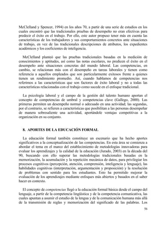 McClelland y Spencer, 1994) en los a‡os 70, a partir de una serie de estudios en los
cuales encontr€ que las tradicionales pruebas de desempe‡o no eran efectivas para
predecir el ‚xito en el trabajo. Por ello, este autor propuso tener mƒs en cuenta las
caracter„sticas de los trabajadores y sus comportamientos concretos ante situaciones
de trabajo, en vez de las tradicionales descripciones de atributos, los expedientes
acad‚micos y los coeficientes de inteligencia.

   McClelland plante€ que las pruebas tradicionales basadas en la medici€n de
conocimientos y aptitudes, as„ como las notas escolares, no predicen el ‚xito en el
desempe‡o ante situaciones concretas del mundo laboral. Las competencias, en
cambio, se relacionan mƒs con el desempe‡o en tareas laborales y tienen como
referencia a aquellos empleados que son particularmente exitosos frente a quienes
tienen un rendimiento promedio. As„, cuando hablamos de competencias nos
referimos a las caracter„sticas que son factores de ‚xito laboral y no a todas las
caracter„sticas relacionadas con el trabajo como sucede en el enfoque tradicional.

   La psicolog„a laboral y el campo de la gesti€n del talento humano aportan el
concepto de competencias de umbral y competencias clave (Gallego, 2000). Las
primeras permiten un desempe‡o normal o adecuado en una actividad; las segundas,
por el contrario, se refieren a caracter„sticas que posibilitan a las personas desempe‡ar
de manera sobresaliente una actividad, aportƒndole ventajas competitivas a la
organizaci€n en su conjunto.


  8. APORTES DE LA EDUCACI€N FORMAL

   La educaci€n formal tambi‚n constituye un escenario que ha hecho aportes
significativos a la conceptualizaci€n de las competencias. En esta ƒrea se comienza a
abordar el tema en el marco del establecimiento de metodolog„as innovadoras para
evaluar los aprendizajes y la calidad de la educaci€n (Jurado, 2003) en la d‚cada del
90, buscando con ello superar las metodolog„as tradicionales basadas en la
memorizaci€n, la acumulaci€n y la repetici€n mecƒnica de datos, para privilegiar los
procesos cognitivos (percepci€n, atenci€n, comprensi€n, inteligencia y lenguaje), las
habilidades cognitivas (interpretaci€n, argumentaci€n y proposici€n) y la resoluci€n
de problemas con sentido para los estudiantes. Esto ha permitido mejorar la
evaluaci€n de los aprendizajes mediante enfoques mƒs abiertos y basados en el saber
hacer en contexto.

   El concepto de competencias lleg€ a la educaci€n formal bƒsica desde el campo del
lenguaje, a partir de la competencia ling…„stica y de la competencia comunicativa, las
cuales apuntan a asumir el estudio de la lengua y de la comunicaci€n humana mƒs allƒ
de la transmisi€n de reglas y memorizaci€n del significado de las palabras. Los
                                                                                      56
 