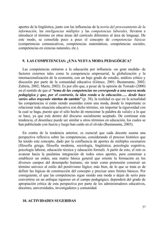 aportes de la ling…„stica, junto con las influencias de la teor„a del procesamiento de la
informaci•n, las inteligencias mƒltiples y las competencias laborales, llevaron a
introducir el t‚rmino en otras ƒreas del curr„culo diferentes al ƒrea de lenguaje. De
este modo, se consolida poco a poco el concepto de competencias b…sicas
(competencias comunicativas, competencias matemƒticas, competencias sociales,
competencias en ciencias naturales, etc.).


  9. LAS COMPETENCIAS: ŒUNA NUEVA MODA PEDAG€GICA?

   Las competencias entraron a la educaci€n por influencia -en gran medida- de
factores externos tales como la competencia empresarial, la globalizaci€n y la
internacionalizaci€n de la econom„a, con un bajo grado de estudio, anƒlisis cr„tico y
discusi€n por parte de la comunidad educativa (G€mez, 2001; Bustamante, 2002;
Zubir„a, 2002; Mar„n, 2002). Es por ello que, a pesar de la opini€n de Torrado (2000)
en el sentido de que el “tema de las competencias no corresponde a una nueva moda
pedag‚gica y que, por el contrario, la idea ronda a la educaci‚n….. desde hace
varios aˆos trayendo vientos de cambio” (p. 38), la realidad es que en la actualidad
las competencias s„ estƒn siendo asumidas como una moda, donde lo importante es
relacionar toda situaci€n educativa con dicho t‚rmino, sin importar la rigurosidad con
la cual se haga, puesto que el s€lo hecho de mencionar la palabra da validez a lo que
se hace, ya que estƒ dentro del discurso socialmente aceptado. De continuar esta
tendencia, el desenlace puede ser similar a otros t‚rminos en educaci€n, los cuales se
han publicitado con fuerza y luego han ca„do en el olvido (Bustamante, 2003).

    En contra de la tendencia anterior, es esencial que cada docente asuma una
perspectiva reflexiva sobre las competencias, considerando el proceso hist€rico que
ha tenido este concepto, dado por la confluencia de aportes de m†ltiples escenarios
(filosof„a griega, filosof„a moderna, sociolog„a, ling…„stica; psicolog„a cognitiva,
psicolog„a laborar, educaci€n t‚cnica y educaci€n formal). A partir de esto, el reto es
avanzar hacia la paulatina integraci€n de todos estos aportes, para comenzar a
establecer un orden, una matriz bƒsica general que oriente la formaci€n en los
diversos campos del desempe‡o humano, sin tener como pretensi€n construir un
t‚rmino un„voco al estilo del positivismo l€gico; mƒs bien, de lo que se trata es de
definir las l€gicas de construcci€n del concepto y precisar unos l„mites bƒsicos. Por
consiguiente, el que las competencias sigan siendo una moda o dejen de serio para
convertirse en un enfoque riguroso en el campo pedag€gico, dependerƒ del grado de
apropiaci€n cr„tica de esta perspectiva por parte de los administradores educativos,
docentes, universidades, investigadores y comunidad.


  10. ACTIVIDADES SUGERIDAS
                                                                                      57
 