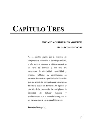 CAP•TULO TRES
                     HACIA UNA CARTOGRAF•A VOMPLEJA

                                      DE LAS COMPETENCIAS



   No es nuestro inter‚s que el concepto de
   competencias se asimile al de competitividad,
   si ello supone trasladar al sistema educativo
   las leyes del mercado y con ellas los
   parƒmetros de efectividad, rentabilidad y
   eficacia. Hablamos de competencias en
   t‚rminos de aquellas capacidades individuales
   que son condici€n necesaria para impulsar un
   desarrollo social en t‚rminos de equidad y
   ejercicio de la ciudadan„a. Lo cual plantea la
   necesidad    de     trabajar    rigurosa    y
   profundamente con el conocimiento y con el
   ser humano que se encuentra all„ inmerso.


   Torrado (2000; p. 32)



                                                       59
 