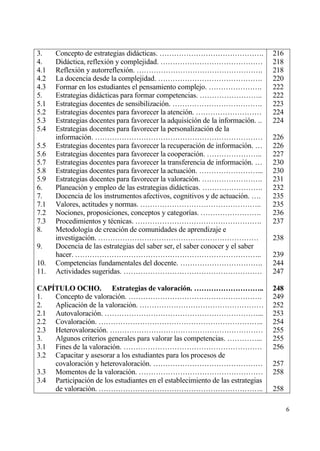 3.    Concepto de estrategias didƒcticas. …………………………………….                        216
4.    Didƒctica, reflexi€n y complejidad. ……………………………………                         218
4.1   Reflexi€n y autorreflexi€n. …………………………………………….                             218
4.2   La docencia desde la complejidad. …………………………………….                          220
4.3   Formar en los estudiantes el pensamiento complejo. ………………….                222
5.    Estrategias didƒcticas para formar competencias. ……………………..                222
5.1   Estrategias docentes de sensibilizaci€n. ……………………………….                     223
5.2   Estrategias docentes para favorecer la atenci€n. ………………………                 224
5.3   Estrategias docentes para favorecer la adquisici€n de la informaci€n. ..   224
5.4   Estrategias docentes para favorecer la personalizaci€n de la
      informaci€n. ……………………………………………………………                                       226
5.5   Estrategias docentes para favorecer la recuperaci€n de informaci€n. …      226
5.6   Estrategias docentes para favorecer la cooperaci€n. …………………..              227
5.7   Estrategias docentes para favorecer la transferencia de informaci€n. …     230
5.8   Estrategias docentes para favorecer la actuaci€n. ……………………...              230
5.9   Estrategias docentes para favorecer la valoraci€n. …………………….               231
6.    Planeaci€n y empleo de las estrategias didƒcticas. …………………….               232
7.    Docencia de los instrumentos afectivos, cognitivos y de actuaci€n. ….      235
7.1   Valores, actitudes y normas. …………………………………………..                            235
7.2   Nociones, proposiciones, conceptos y categor„as. …………………….                 236
7.3   Procedimientos y t‚cnicas. …………………………………………….                              237
8.    Metodolog„a de creaci€n de comunidades de aprendizaje e
      investigaci€n. …………………………………………………………                                      238
9.    Docencia de las estrategias del saber ser, el saber conocer y el saber
      hacer. …………………………………………………………………..                                         239
10.   Competencias fundamentales del docente. …………………………….                       244
11.   Actividades sugeridas. …………………………………………………                                 247

CAP•TULO OCHO. Estrategias de valoraci‚n. ………………………..                            248
1.  Concepto de valoraci€n. ……………………………………………….                                  249
2.  Aplicaci€n de la valoraci€n. ……………………………………………                               252
2.1 Autovaloraci€n. ………………………………………………………...                                     253
2.2 Covaloraci€n. …………………………………………………………..                                       254
2.3 Heterovaloraci€n. ………………………………………………………                                      255
3.  Algunos criterios generales para valorar las competencias. …………...           255
3.1 Fines de la valoraci€n. …………………………………………………                                  256
3.2 Capacitar y asesorar a los estudiantes para los procesos de
    covaloraci€n y heterovaloraci€n. ………………………………………                             257
3.3 Momentos de la valoraci€n. ……………………………………………                                 258
3.4 Participaci€n de los estudiantes en el establecimiento de las estrategias
    de valoraci€n. …………………………………………………………..                                      258

                                                                                       6
 